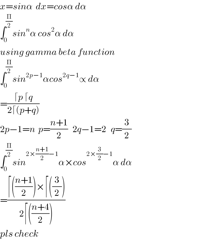 x=sinα  dx=cosα dα  ∫_0 ^(Π/2) sin^n α cos^2 α dα  using gamma beta function  ∫_0 ^(Π/2) sin^(2p−1) αcos^(2q−1) ∝ dα  =((⌈p ⌈q)/(2⌈(p+q)))  2p−1=n  p=((n+1)/2)   2q−1=2   q=(3/2)  ∫_0 ^(Π/2) sin^(2×((n+1)/2)−1) α×cos^(2×(3/2)−1) α dα  =((⌈(((n+1)/2))×⌈((3/2)))/(2⌈(((n+4)/2))))  pls check  