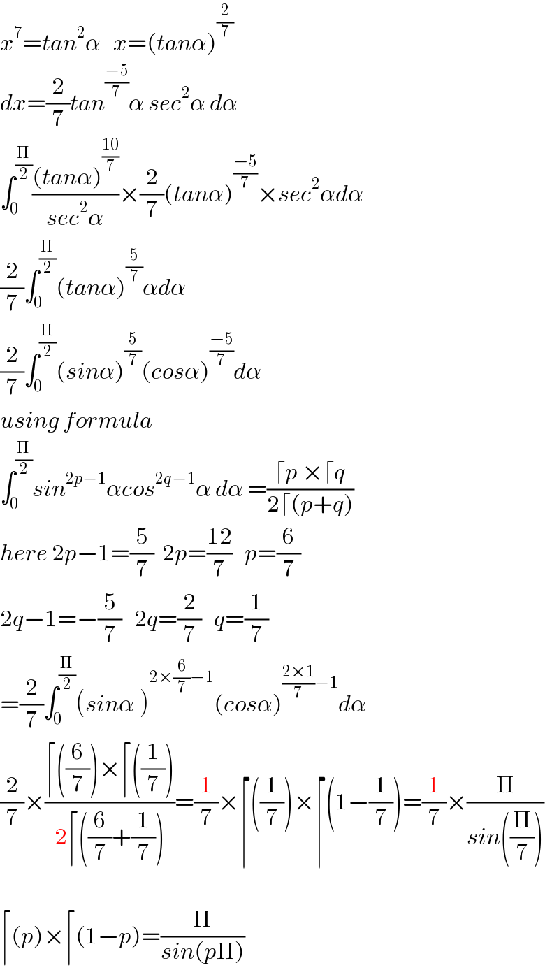 x^7 =tan^2 α   x=(tanα)^(2/7)   dx=(2/7)tan^((−5)/7) α sec^2 α dα  ∫_0 ^(Π/2) (((tanα)^((10)/7) )/(sec^2 α))×(2/7)(tanα)^((−5)/7) ×sec^2 αdα  (2/7)∫_0 ^(Π/2) (tanα)^(5/7) αdα  (2/7)∫_0 ^(Π/2) (sinα)^(5/7) (cosα)^((−5)/7) dα  using formula  ∫_0 ^(Π/2) sin^(2p−1) αcos^(2q−1) α dα =((⌈p ×⌈q)/(2⌈(p+q)))  here 2p−1=(5/7)  2p=((12)/7)   p=(6/7)  2q−1=−(5/7)   2q=(2/7)   q=(1/7)  =(2/7)∫_0 ^(Π/2) (sinα^ )^(2×(6/7)−1) (cosα)^(((2×1)/7)−1) dα  (2/7)×((⌈((6/7))×⌈((1/7)))/(2⌈((6/7)+(1/7))))=(1/7)×⌈((1/7))×⌈(1−(1/7))=(1/7)×(Π/(sin((Π/7))))    ⌈(p)×⌈(1−p)=(Π/(sin(pΠ)))  