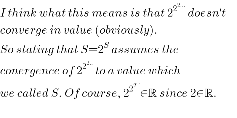 I think what this means is that 2^2^(2...)   doesn′t  converge in value (obviously).  So stating that S=2^S  assumes the  conergence of 2^2^(2..)   to a value which  we called S. Of course, 2^2^2^(...)   ∈R since 2∈R.    