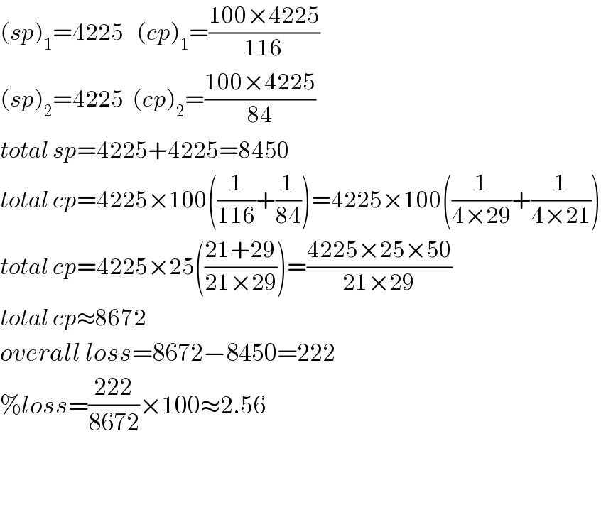 (sp)_1 =4225   (cp)_1 =((100×4225)/(116))  (sp)_2 =4225  (cp)_2 =((100×4225)/(84))  total sp=4225+4225=8450  total cp=4225×100((1/(116))+(1/(84)))=4225×100((1/(4×29))+(1/(4×21)))  total cp=4225×25(((21+29)/(21×29)))=((4225×25×50)/(21×29))  total cp≈8672  overall loss=8672−8450=222  %loss=((222)/(8672))×100≈2.56      