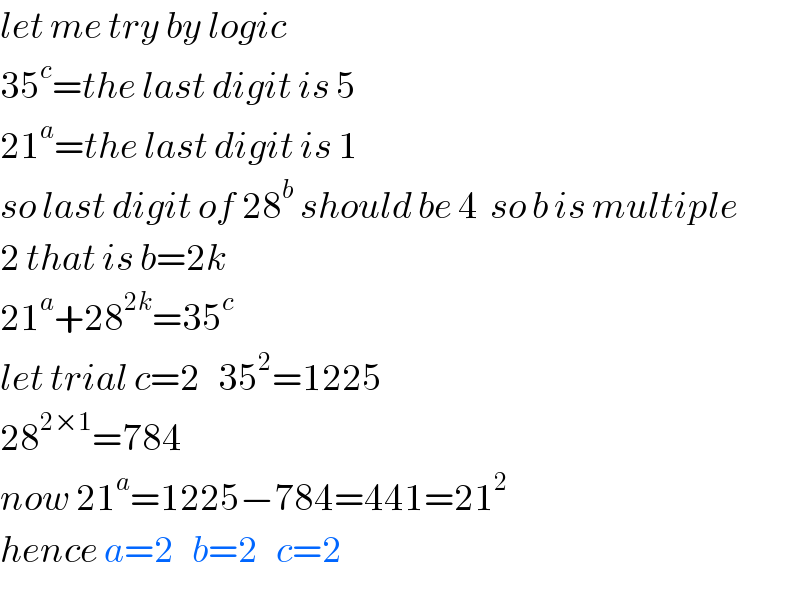 let me try by logic  35^c =the last digit is 5  21^a =the last digit is 1  so last digit of 28^b  should be 4  so b is multiple   2 that is b=2k  21^a +28^(2k) =35^c   let trial c=2   35^2 =1225  28^(2×1) =784     now 21^a =1225−784=441=21^2   hence a=2   b=2   c=2  