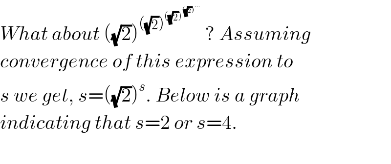 What about ((√2))^(((√2))^(((√2))^(((√2))^(...) ) ) )  ? Assuming  convergence of this expression to   s we get, s=((√2))^s . Below is a graph  indicating that s=2 or s=4.    