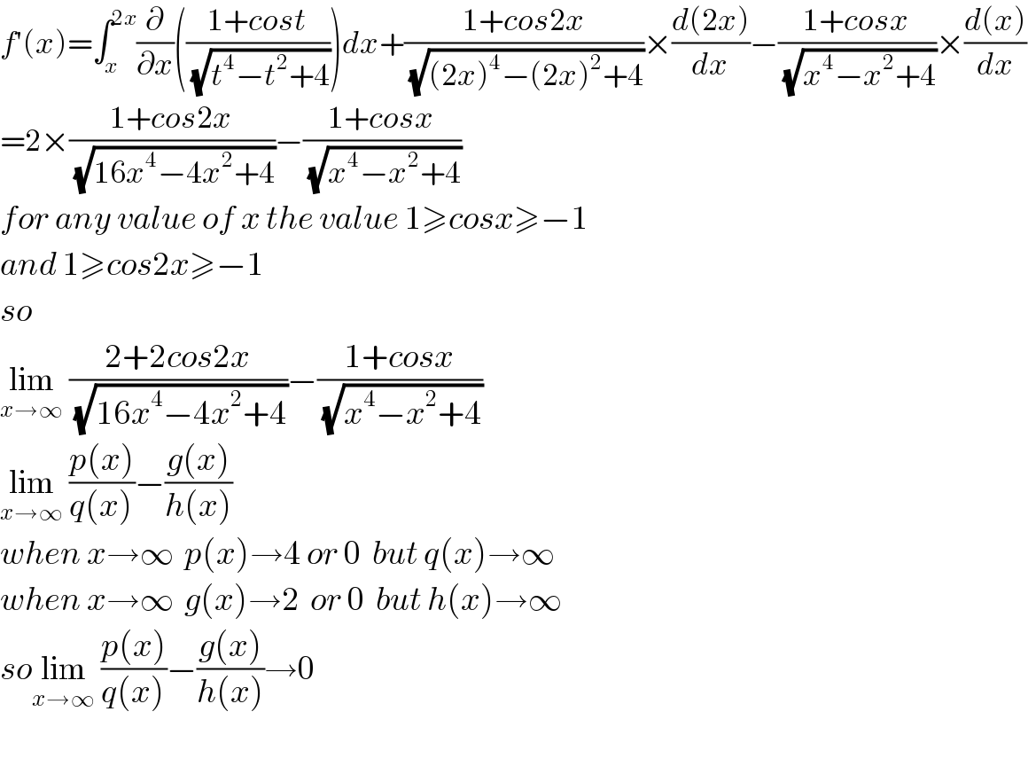 f′(x)=∫_x ^(2x) (∂/∂x)(((1+cost)/(√(t^4 −t^2 +4))))dx+((1+cos2x)/(√((2x)^4 −(2x)^2 +4)))×((d(2x))/dx)−((1+cosx)/(√(x^4 −x^2 +4)))×((d(x))/dx)  =2×((1+cos2x)/(√(16x^4 −4x^2 +4)))−((1+cosx)/(√(x^4 −x^2 +4)))  for any value of x the value 1≥cosx≥−1  and 1≥cos2x≥−1  so   lim_(x→∞)  ((2+2cos2x)/(√(16x^4 −4x^2 +4)))−((1+cosx)/(√(x^4 −x^2 +4)))  lim_(x→∞)  ((p(x))/(q(x)))−((g(x))/(h(x)))  when x→∞  p(x)→4 or 0  but q(x)→∞  when x→∞  g(x)→2  or 0  but h(x)→∞  solim_(x→∞)  ((p(x))/(q(x)))−((g(x))/(h(x)))→0    