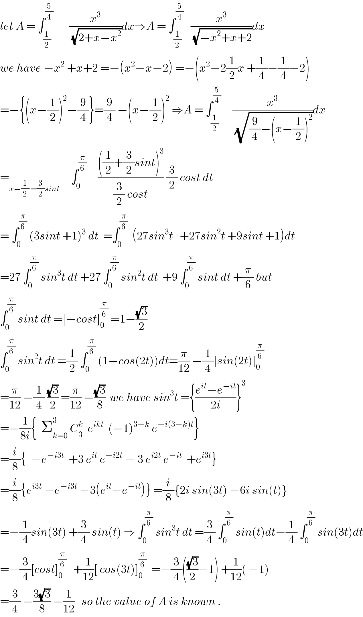 let A = ∫_(1/2) ^(5/4)        (x^3 /(√(2+x−x^2 )))dx⇒A = ∫_(1/2) ^(5/4)    (x^3 /(√(−x^2 +x+2)))dx  we have −x^2  +x+2 =−(x^2 −x−2) =−(x^2 −2(1/2)x +(1/4)−(1/4)−2)  =−{(x−(1/2))^2 −(9/4)}=(9/4) −(x−(1/2))^2  ⇒A = ∫_(1/2) ^(5/4)      (x^3 /(√((9/4)−(x−(1/2))^2 )))dx  =_(x−(1/2) =(3/2)sint)      ∫_0 ^(π/6)      ((((1/2)+(3/2)sint)^3 )/((3/2) cost)) (3/2) cost dt  = ∫_0 ^(π/6)  (3sint +1)^3  dt  =∫_0 ^(π/6)   (27sin^3 t   +27sin^2 t +9sint +1)dt  =27 ∫_0 ^(π/6)  sin^3 t dt +27 ∫_0 ^(π/6)  sin^2 t dt  +9 ∫_0 ^(π/6)  sint dt +(π/6) but  ∫_0 ^(π/6)  sint dt =[−cost]_0 ^(π/6)  =1−((√3)/2)  ∫_0 ^(π/6)  sin^2 t dt =(1/2) ∫_0 ^(π/6)  (1−cos(2t))dt=(π/(12)) −(1/4)[sin(2t)]_0 ^(π/6)   =(π/(12)) −(1/4) ((√3)/2) =(π/(12)) −((√3)/8)  we have sin^3 t ={((e^(it) −e^(−it) )/(2i))}^3   =−(1/(8i)){  Σ_(k=0) ^3  C_3 ^k   e^(ikt)   (−1)^(3−k)  e^(−i(3−k)t) }  =(i/8){  −e^(−i3t)   +3 e^(it)  e^(−i2t)  − 3 e^(i2t)  e^(−it)   +e^(i3t) }  =(i/8){e^(i3t)  −e^(−i3t)  −3(e^(it) −e^(−it) )} =(i/8){2i sin(3t) −6i sin(t)}  =−(1/4)sin(3t) +(3/4) sin(t) ⇒ ∫_0 ^(π/6)  sin^3 t dt =(3/4) ∫_0 ^(π/6)  sin(t)dt−(1/4) ∫_0 ^(π/6)  sin(3t)dt  =−(3/4)[cost]_0 ^(π/6)    +(1/(12))[ cos(3t)]_0 ^(π/6)   =−(3/4)(((√3)/2)−1) +(1/(12))( −1)  =(3/4) −((3(√3))/8) −(1/(12))   so the value of A is known .  