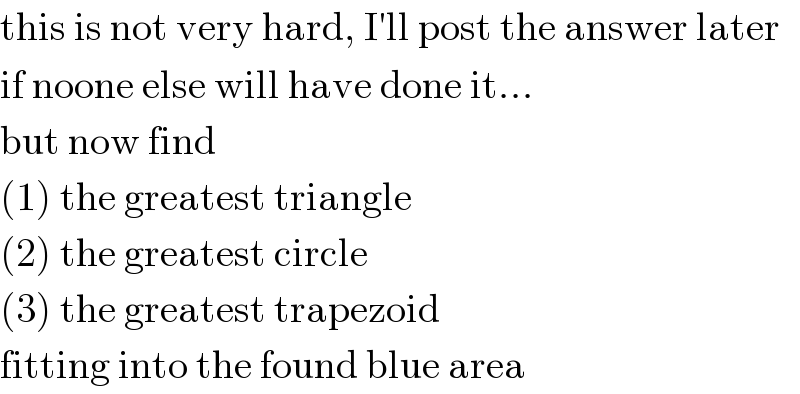 this is not very hard, I′ll post the answer later  if noone else will have done it...  but now find  (1) the greatest triangle  (2) the greatest circle  (3) the greatest trapezoid  fitting into the found blue area  