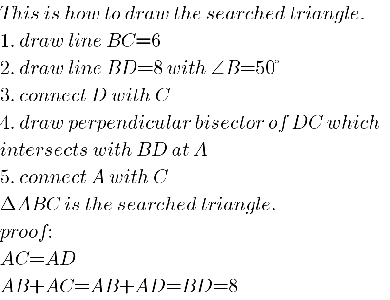 This is how to draw the searched triangle.  1. draw line BC=6  2. draw line BD=8 with ∠B=50°  3. connect D with C  4. draw perpendicular bisector of DC which  intersects with BD at A  5. connect A with C  ΔABC is the searched triangle.  proof:  AC=AD  AB+AC=AB+AD=BD=8  