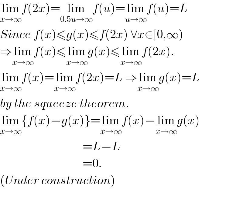 lim_(x→∞) f(2x)=lim_(0.5u→∞) f(u)=lim_(u→∞) f(u)=L  Since f(x)≤g(x)≤f(2x) ∀x∈[0,∞)  ⇒lim_(x→∞) f(x)≤lim_(x→∞) g(x)≤lim_(x→∞) f(2x).  lim_(x→∞) f(x)=lim_(x→∞) f(2x)=L ⇒lim_(x→∞) g(x)=L  by the squeeze theorem.  lim_(x→∞) {f(x)−g(x)}=lim_(x→∞) f(x)−lim_(x→∞) g(x)                                    =L−L                                    =0.  (Under construction)    