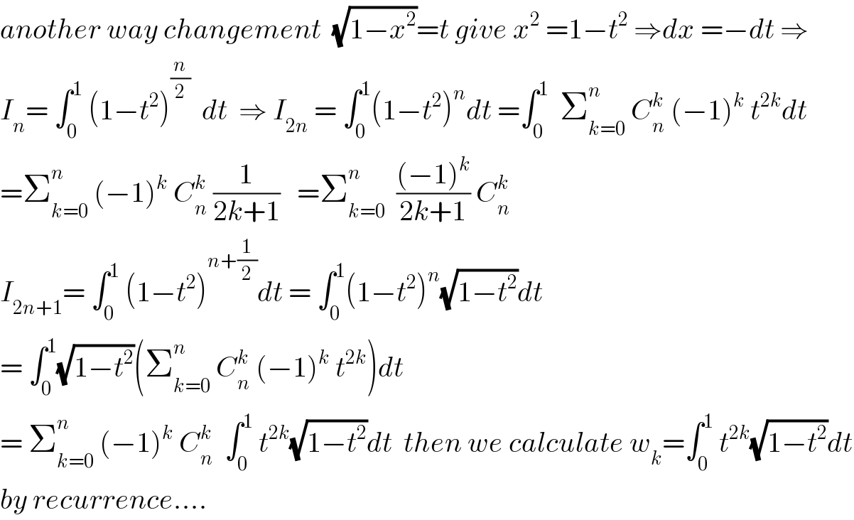 another way changement  (√(1−x^2 ))=t give x^2  =1−t^2  ⇒dx =−dt ⇒  I_n = ∫_0 ^1  (1−t^2 )^(n/2)   dt  ⇒ I_(2n)  = ∫_0 ^1 (1−t^2 )^n dt =∫_0 ^1   Σ_(k=0) ^n  C_n ^k  (−1)^k  t^(2k) dt  =Σ_(k=0) ^n  (−1)^k  C_n ^k  (1/(2k+1))   =Σ_(k=0) ^n   (((−1)^k )/(2k+1)) C_n ^k   I_(2n+1) = ∫_0 ^1  (1−t^2 )^(n+(1/2)) dt = ∫_0 ^1 (1−t^2 )^n (√(1−t^2 ))dt  = ∫_0 ^1 (√(1−t^2 ))(Σ_(k=0) ^n  C_n ^k  (−1)^k  t^(2k) )dt  = Σ_(k=0) ^n  (−1)^k  C_n ^k   ∫_0 ^1  t^(2k) (√(1−t^2 ))dt  then we calculate w_k =∫_0 ^1  t^(2k) (√(1−t^2 ))dt  by recurrence....  