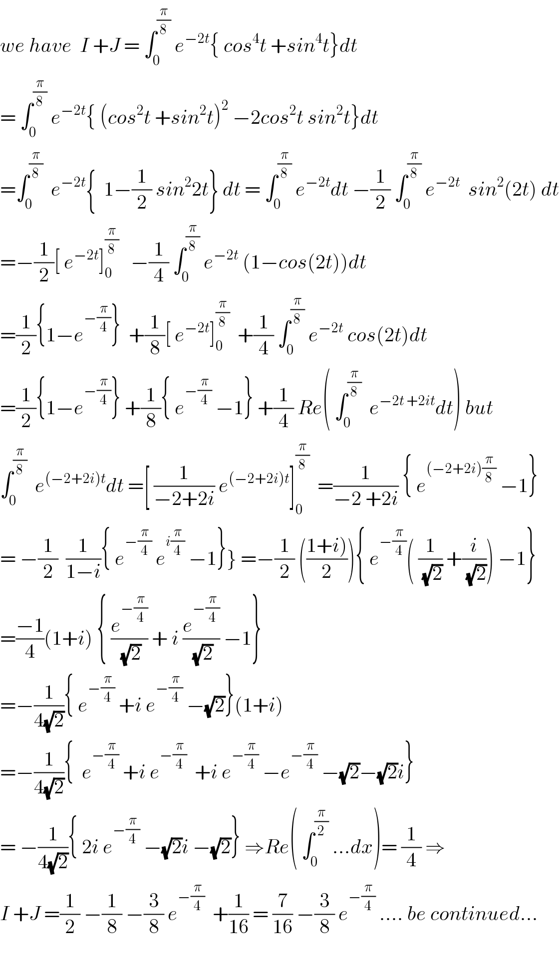 we have  I +J = ∫_0 ^(π/8)  e^(−2t) { cos^4 t +sin^4 t}dt  = ∫_0 ^(π/8)  e^(−2t) { (cos^2 t +sin^2 t)^2  −2cos^2 t sin^2 t}dt  =∫_0 ^(π/8)   e^(−2t) {  1−(1/2) sin^2 2t} dt = ∫_0 ^(π/8)  e^(−2t) dt −(1/2) ∫_0 ^(π/8)  e^(−2t)   sin^2 (2t) dt  =−(1/2)[ e^(−2t) ]_0 ^(π/8)    −(1/4) ∫_0 ^(π/8)  e^(−2t)  (1−cos(2t))dt  =(1/2){1−e^(−(π/4)) }  +(1/8)[ e^(−2t) ]_0 ^(π/8)   +(1/4) ∫_0 ^(π/8)  e^(−2t)  cos(2t)dt  =(1/2){1−e^(−(π/4)) } +(1/8){ e^(−(π/4))  −1} +(1/4) Re( ∫_0 ^(π/8)   e^(−2t +2it) dt) but  ∫_0 ^(π/8)   e^((−2+2i)t) dt =[ (1/(−2+2i)) e^((−2+2i)t) ]_0 ^(π/8)   =(1/(−2 +2i)) { e^((−2+2i)(π/8))  −1}  = −(1/2)  (1/(1−i)){ e^(−(π/4))  e^(i(π/4))  −1}} =−(1/2) (((1+i))/2)){ e^(−(π/4)) ( (1/(√2)) +(i/(√2))) −1}  =((−1)/4)(1+i) { (e^(−(π/4)) /(√2)) + i (e^(−(π/4)) /(√2)) −1}  =−(1/(4(√2))){ e^(−(π/4))  +i e^(−(π/4))  −(√2)}(1+i)  =−(1/(4(√2))){  e^(−(π/4))  +i e^(−(π/4))   +i e^(−(π/4))  −e^(−(π/4))  −(√2)−(√2)i}  = −(1/(4(√2))){ 2i e^(−(π/4))  −(√2)i −(√2)} ⇒Re( ∫_0 ^(π/2)  ...dx)= (1/4) ⇒   I +J =(1/2) −(1/8) −(3/8) e^(−(π/4))   +(1/(16)) = (7/(16)) −(3/8) e^(−(π/4))  .... be continued...    