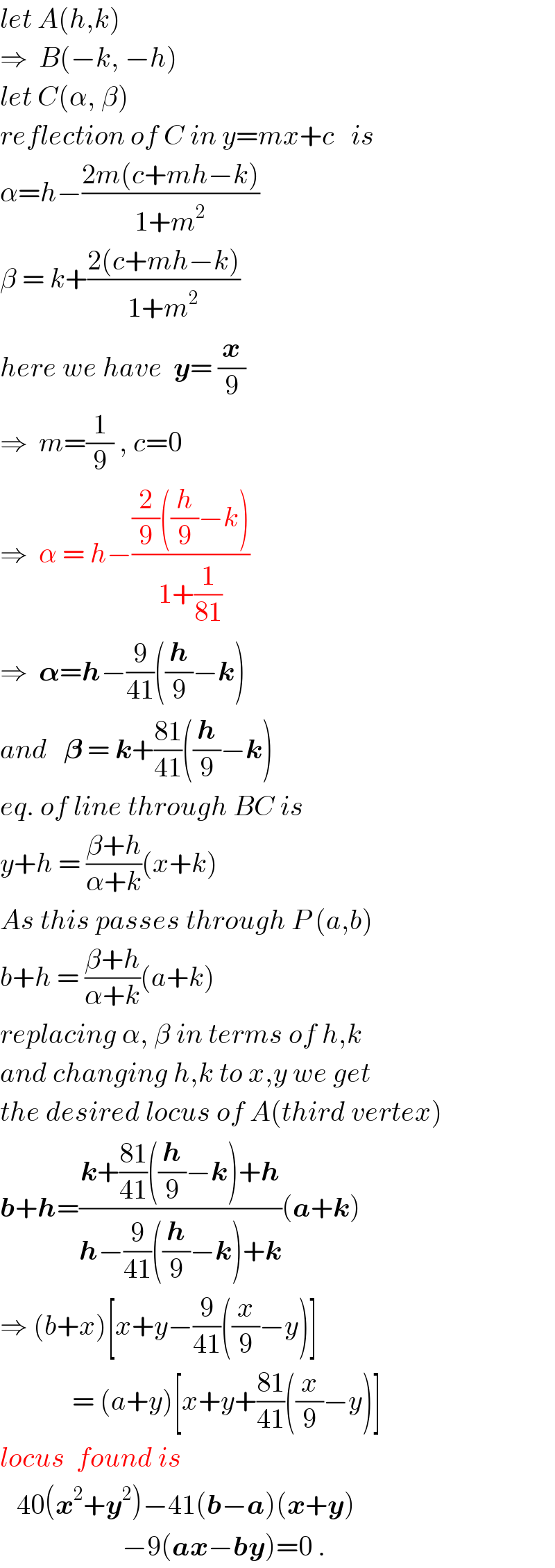 let A(h,k)  ⇒  B(−k, −h)  let C(α, β)  reflection of C in y=mx+c   is  α=h−((2m(c+mh−k))/(1+m^2 ))  β = k+((2(c+mh−k))/(1+m^2 ))  here we have  y= (x/9)  ⇒  m=(1/9) , c=0  ⇒  α = h−(((2/9)((h/9)−k))/(1+(1/(81))))  ⇒  𝛂=h−(9/(41))((h/9)−k)  and   𝛃 = k+((81)/(41))((h/9)−k)  eq. of line through BC is  y+h = ((β+h)/(α+k))(x+k)  As this passes through P (a,b)  b+h = ((β+h)/(α+k))(a+k)  replacing α, β in terms of h,k  and changing h,k to x,y we get  the desired locus of A(third vertex)  b+h=((k+((81)/(41))((h/9)−k)+h)/(h−(9/(41))((h/9)−k)+k))(a+k)  ⇒ (b+x)[x+y−(9/(41))((x/9)−y)]               = (a+y)[x+y+((81)/(41))((x/9)−y)]  locus  found is     40(x^2 +y^2 )−41(b−a)(x+y)                        −9(ax−by)=0 .  