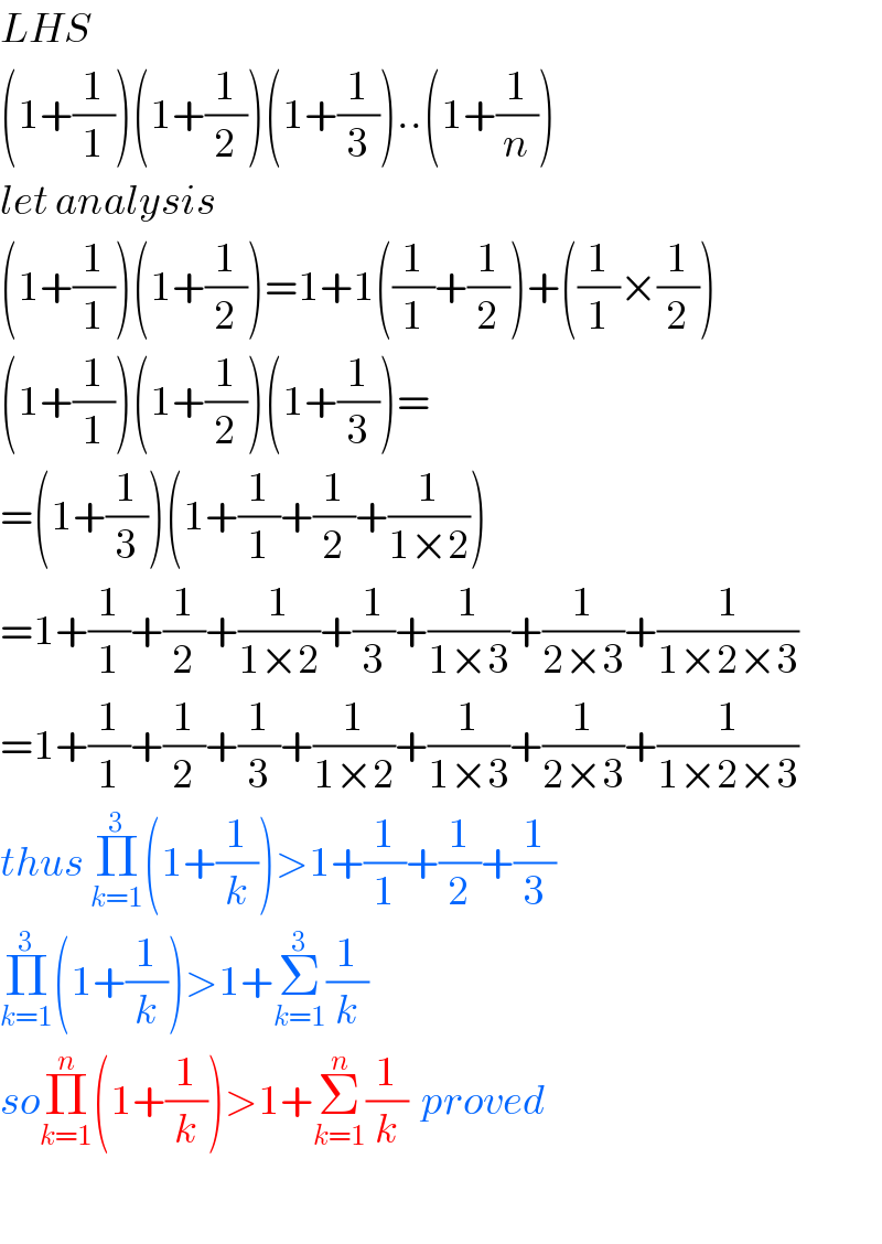 LHS  (1+(1/1))(1+(1/2))(1+(1/3))..(1+(1/n))  let analysis  (1+(1/1))(1+(1/2))=1+1((1/1)+(1/2))+((1/1)×(1/2))  (1+(1/1))(1+(1/2))(1+(1/3))=  =(1+(1/3))(1+(1/1)+(1/2)+(1/(1×2)))  =1+(1/1)+(1/2)+(1/(1×2))+(1/3)+(1/(1×3))+(1/(2×3))+(1/(1×2×3))  =1+(1/1)+(1/2)+(1/3)+(1/(1×2))+(1/(1×3))+(1/(2×3))+(1/(1×2×3))  thus Π_(k=1) ^3 (1+(1/k))>1+(1/1)+(1/2)+(1/3)  Π_(k=1) ^3 (1+(1/k))>1+Σ_(k=1) ^3 (1/k)  soΠ_(k=1) ^n (1+(1/k))>1+Σ_(k=1) ^n (1/k)  proved    