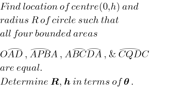 Find location of centre(0,h) and  radius R of circle such that  all four bounded areas   OAD^(⌢)  , APB^(⌢) A , ABC^(⌢) DA^(⌢)  , & CQD^(⌢) C   are equal.  Determine R, h in terms of 𝛉 .  