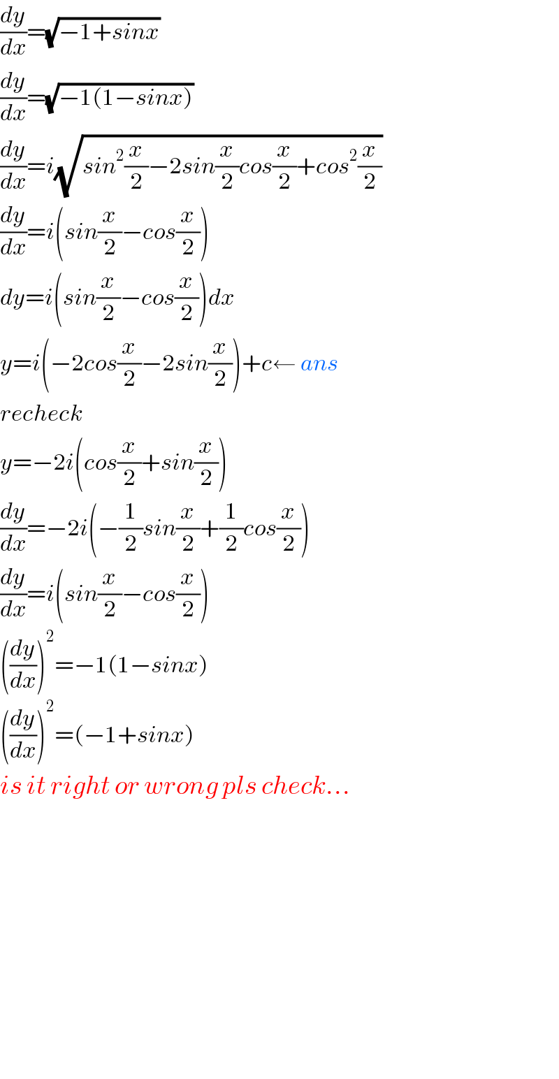(dy/dx)=(√(−1+sinx))   (dy/dx)=(√(−1(1−sinx)))   (dy/dx)=i(√(sin^2 (x/2)−2sin(x/2)cos(x/2)+cos^2 (x/2)))  (dy/dx)=i(sin(x/2)−cos(x/2))    dy=i(sin(x/2)−cos(x/2))dx  y=i(−2cos(x/2)−2sin(x/2))+c← ans  recheck  y=−2i(cos(x/2)+sin(x/2))  (dy/dx)=−2i(−(1/2)sin(x/2)+(1/2)cos(x/2))  (dy/dx)=i(sin(x/2)−cos(x/2))  ((dy/dx))^2 =−1(1−sinx)  ((dy/dx))^2 =(−1+sinx)  is it right or wrong pls check...                  