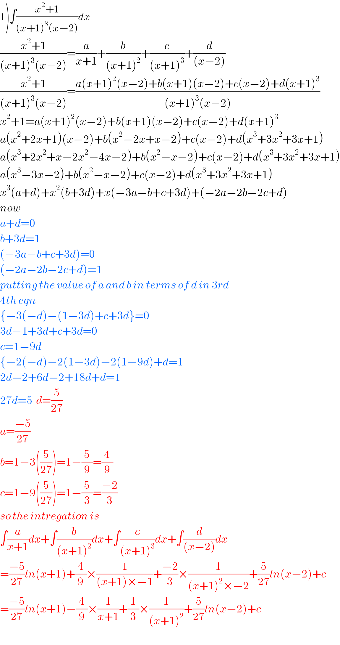 1)∫((x^2 +1)/((x+1)^3 (x−2)))dx  ((x^2 +1)/((x+1)^3 (x−2)))=(a/(x+1))+(b/((x+1)^2 ))+(c/((x+1)^3 ))+(d/((x−2)))  ((x^2 +1)/((x+1)^3 (x−2)))=((a(x+1)^2 (x−2)+b(x+1)(x−2)+c(x−2)+d(x+1)^3 )/((x+1)^3 (x−2)))  x^2 +1=a(x+1)^2 (x−2)+b(x+1)(x−2)+c(x−2)+d(x+1)^3   a(x^2 +2x+1)(x−2)+b(x^2 −2x+x−2)+c(x−2)+d(x^3 +3x^2 +3x+1)  a(x^3 +2x^2 +x−2x^2 −4x−2)+b(x^2 −x−2)+c(x−2)+d(x^3 +3x^2 +3x+1)  a(x^3 −3x−2)+b(x^2 −x−2)+c(x−2)+d(x^3 +3x^2 +3x+1)  x^3 (a+d)+x^2 (b+3d)+x(−3a−b+c+3d)+(−2a−2b−2c+d)  now  a+d=0  b+3d=1  (−3a−b+c+3d)=0  (−2a−2b−2c+d)=1  putting the value of a and b in terms of d in 3rd   4th eqn  {−3(−d)−(1−3d)+c+3d}=0  3d−1+3d+c+3d=0  c=1−9d  {−2(−d)−2(1−3d)−2(1−9d)+d=1  2d−2+6d−2+18d+d=1  27d=5  d=(5/(27))  a=((−5)/(27))  b=1−3((5/(27)))=1−(5/9)=(4/9)  c=1−9((5/(27)))=1−(5/3)=((−2)/3)  so the intregation is  ∫(a/(x+1))dx+∫(b/((x+1)^2 ))dx+∫(c/((x+1)^3 ))dx+∫(d/((x−2)))dx  =((−5)/(27))ln(x+1)+(4/9)×(1/((x+1)×−1))+((−2)/3)×(1/((x+1)^2 ×−2))+(5/(27))ln(x−2)+c  =((−5)/(27))ln(x+1)−(4/9)×(1/(x+1))+(1/3)×(1/((x+1)^2 ))+(5/(27))ln(x−2)+c  