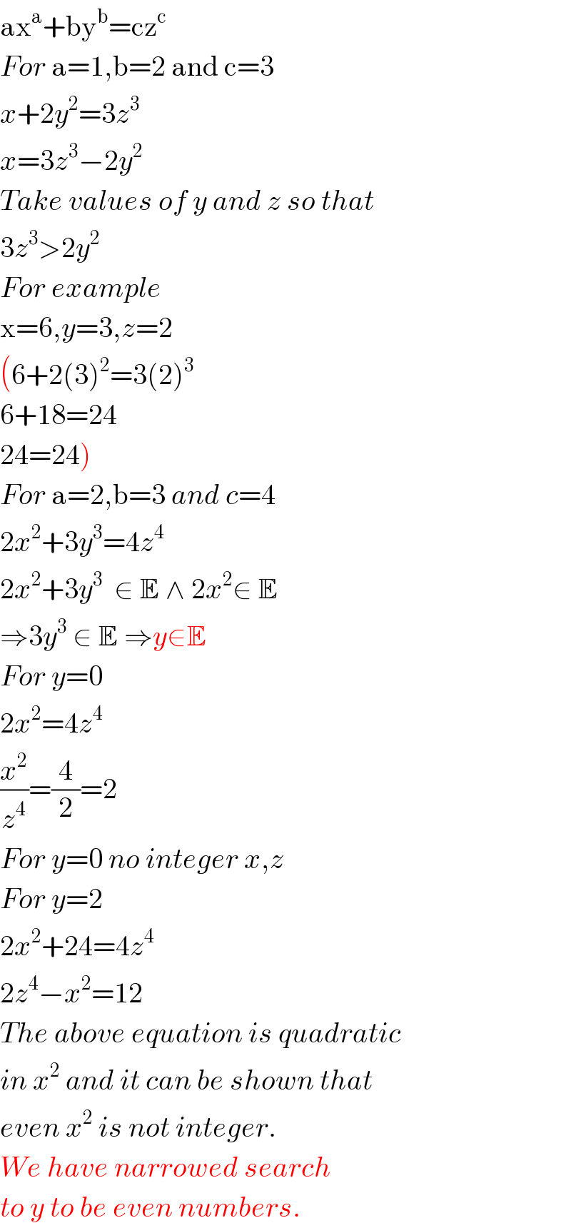 ax^a +by^b =cz^c   For a=1,b=2 and c=3  x+2y^2 =3z^3   x=3z^3 −2y^2   Take values of y and z so that  3z^3 >2y^2   For example  x=6,y=3,z=2  (6+2(3)^2 =3(2)^3   6+18=24  24=24)  For a=2,b=3 and c=4  2x^2 +3y^3 =4z^4   2x^2 +3y^3   ∈ E ∧ 2x^2 ∈ E  ⇒3y^3  ∈ E ⇒y∈E  For y=0  2x^2 =4z^4   (x^2 /z^4 )=(4/2)=2  For y=0 no integer x,z  For y=2  2x^2 +24=4z^4   2z^4 −x^2 =12  The above equation is quadratic   in x^2  and it can be shown that  even x^2  is not integer.  We have narrowed search  to y to be even numbers.  