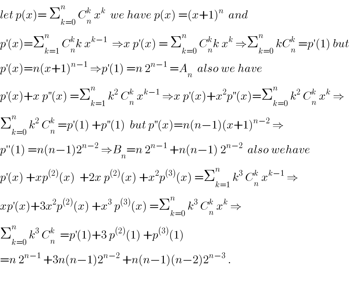 let p(x)= Σ_(k=0) ^n  C_n ^k  x^k   we have p(x) =(x+1)^n   and   p^′ (x)=Σ_(k=1) ^n  C_n ^k k x^(k−1)   ⇒x p^′ (x) = Σ_(k=0) ^n  C_n ^k k x^k  ⇒Σ_(k=0) ^n  kC_n ^k  =p′(1) but  p^′ (x)=n(x+1)^(n−1)  ⇒p^′ (1) =n 2^(n−1)  =A_n   also we have  p^′ (x)+x p^(′′) (x) =Σ_(k=1) ^n  k^2  C_n ^k  x^(k−1)  ⇒x p^′ (x)+x^2 p^(′′) (x)=Σ_(k=0) ^n  k^2  C_n ^k  x^k  ⇒  Σ_(k=0) ^n  k^2  C_n ^k  =p^′ (1) +p^(′′) (1)  but p^(′′) (x)=n(n−1)(x+1)^(n−2)  ⇒  p′′(1) =n(n−1)2^(n−2)  ⇒B_n =n 2^(n−1)  +n(n−1) 2^(n−2)   also wehave  p^′ (x) +xp^((2)) (x)  +2x p^((2)) (x) +x^2 p^((3)) (x) =Σ_(k=1) ^n  k^3  C_n ^k  x^(k−1)  ⇒  xp^′ (x)+3x^2 p^((2)) (x) +x^3  p^((3)) (x) =Σ_(k=0) ^n  k^3  C_n ^k  x^k  ⇒  Σ_(k=0) ^n  k^3  C_n ^k   =p^′ (1)+3 p^((2)) (1) +p^((3)) (1)   =n 2^(n−1)  +3n(n−1)2^(n−2)  +n(n−1)(n−2)2^(n−3)  .    