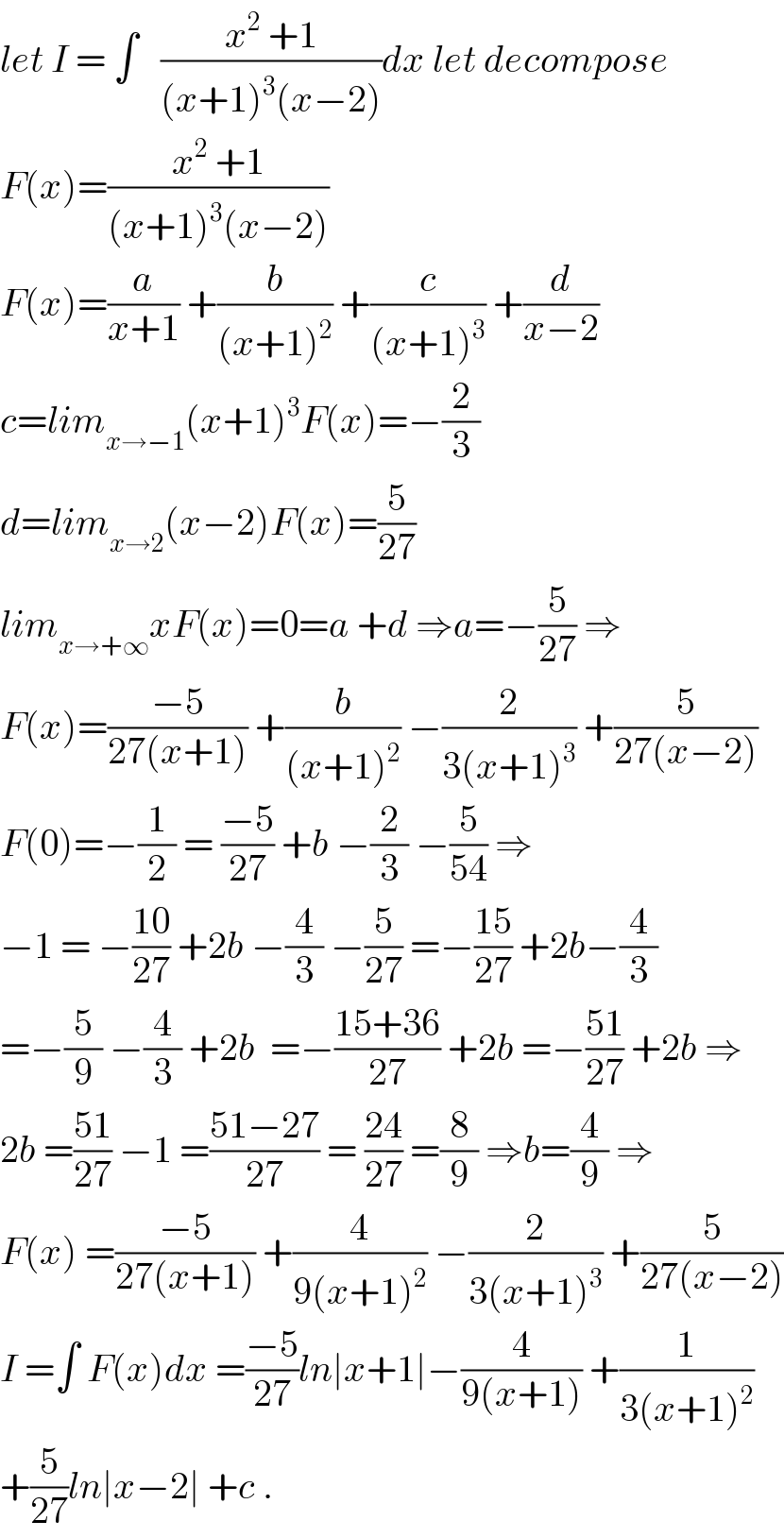 let I = ∫   ((x^2  +1)/((x+1)^3 (x−2)))dx let decompose  F(x)=((x^2  +1)/((x+1)^3 (x−2)))  F(x)=(a/(x+1)) +(b/((x+1)^2 )) +(c/((x+1)^3 )) +(d/(x−2))  c=lim_(x→−1) (x+1)^3 F(x)=−(2/3)  d=lim_(x→2) (x−2)F(x)=(5/(27))  lim_(x→+∞) xF(x)=0=a +d ⇒a=−(5/(27)) ⇒  F(x)=((−5)/(27(x+1))) +(b/((x+1)^2 )) −(2/(3(x+1)^3 )) +(5/(27(x−2)))  F(0)=−(1/2) = ((−5)/(27)) +b −(2/3) −(5/(54)) ⇒  −1 = −((10)/(27)) +2b −(4/3) −(5/(27)) =−((15)/(27)) +2b−(4/3)  =−(5/9) −(4/3) +2b  =−((15+36)/(27)) +2b =−((51)/(27)) +2b ⇒  2b =((51)/(27)) −1 =((51−27)/(27)) = ((24)/(27)) =(8/9) ⇒b=(4/9) ⇒  F(x) =((−5)/(27(x+1))) +(4/(9(x+1)^2 )) −(2/(3(x+1)^3 )) +(5/(27(x−2)))  I =∫ F(x)dx =((−5)/(27))ln∣x+1∣−(4/(9(x+1))) +(1/(3(x+1)^2 ))  +(5/(27))ln∣x−2∣ +c .  