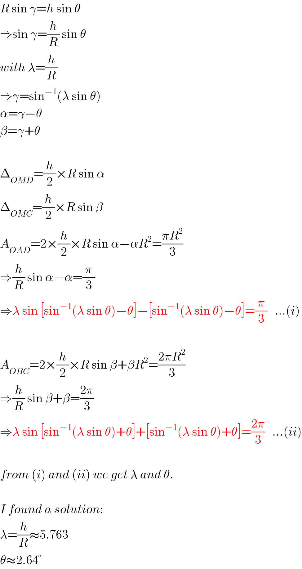 R sin γ=h sin θ  ⇒sin γ=(h/R) sin θ  with λ=(h/R)  ⇒γ=sin^(−1) (λ sin θ)  α=γ−θ  β=γ+θ    Δ_(OMD) =(h/2)×R sin α  Δ_(OMC) =(h/2)×R sin β  A_(OAD) =2×(h/2)×R sin α−αR^2 =((πR^2 )/3)  ⇒(h/R) sin α−α=(π/3)  ⇒λ sin [sin^(−1) (λ sin θ)−θ]−[sin^(−1) (λ sin θ)−θ]=(π/3)   ...(i)    A_(OBC) =2×(h/2)×R sin β+βR^2 =((2πR^2 )/3)  ⇒(h/R) sin β+β=((2π)/3)  ⇒λ sin [sin^(−1) (λ sin θ)+θ]+[sin^(−1) (λ sin θ)+θ]=((2π)/3)   ...(ii)    from (i) and (ii) we get λ and θ.    I found a solution:  λ=(h/R)≈5.763  θ≈2.64°  