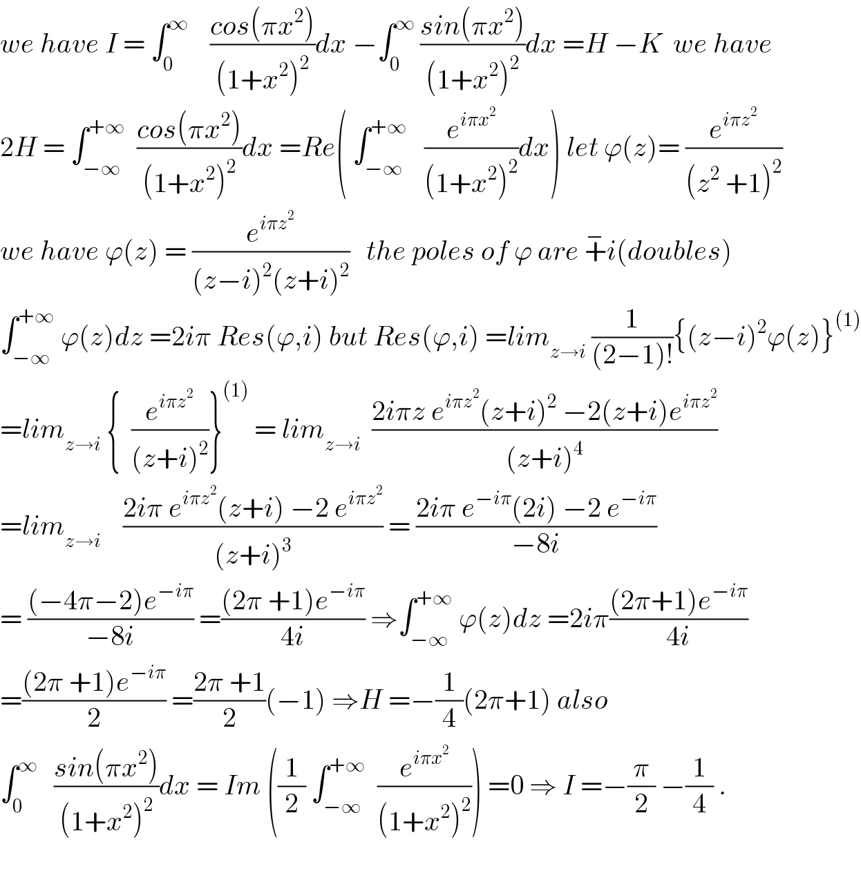we have I = ∫_0 ^∞     ((cos(πx^2 ))/((1+x^2 )^2 ))dx −∫_0 ^∞  ((sin(πx^2 ))/((1+x^2 )^2 ))dx =H −K  we have  2H = ∫_(−∞) ^(+∞)   ((cos(πx^2 ))/((1+x^2 )^2 ))dx =Re( ∫_(−∞) ^(+∞)    (e^(iπx^2 ) /((1+x^2 )^2 ))dx) let ϕ(z)= (e^(iπz^2 ) /((z^2  +1)^2 ))  we have ϕ(z) = (e^(iπz^2 ) /((z−i)^2 (z+i)^2 ))   the poles of ϕ are +^− i(doubles)  ∫_(−∞) ^(+∞)  ϕ(z)dz =2iπ Res(ϕ,i) but Res(ϕ,i) =lim_(z→i)  (1/((2−1)!)){(z−i)^2 ϕ(z)}^((1))   =lim_(z→i)  {  (e^(iπz^2 ) /((z+i)^2 ))}^((1))  = lim_(z→i)   ((2iπz e^(iπz^2 ) (z+i)^2  −2(z+i)e^(iπz^2 ) )/((z+i)^4 ))  =lim_(z→i)     ((2iπ e^(iπz^2 ) (z+i) −2 e^(iπz^2 ) )/((z+i)^3 )) = ((2iπ e^(−iπ) (2i) −2 e^(−iπ) )/(−8i))  = (((−4π−2)e^(−iπ) )/(−8i)) =(((2π +1)e^(−iπ) )/(4i)) ⇒∫_(−∞) ^(+∞)  ϕ(z)dz =2iπ(((2π+1)e^(−iπ) )/(4i))  =(((2π +1)e^(−iπ) )/2) =((2π +1)/2)(−1) ⇒H =−(1/4)(2π+1) also  ∫_0 ^∞    ((sin(πx^2 ))/((1+x^2 )^2 ))dx = Im ((1/2) ∫_(−∞) ^(+∞)   (e^(iπx^2 ) /((1+x^2 )^2 ))) =0 ⇒ I =−(π/2) −(1/4) .    