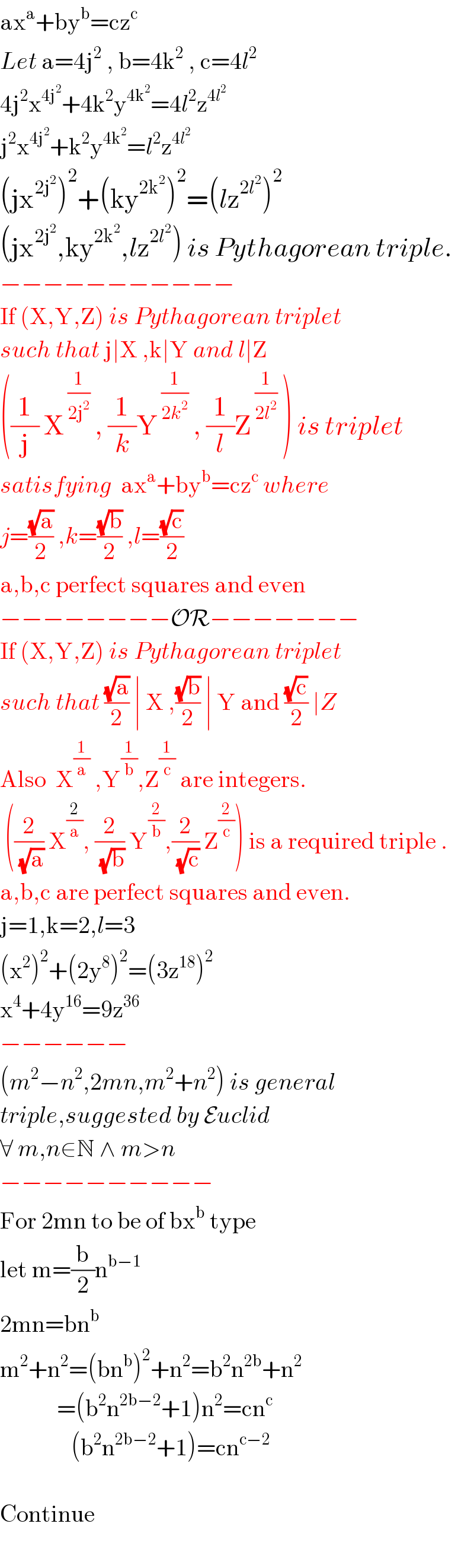 ax^a +by^b =cz^c   Let a=4j^2  , b=4k^2  , c=4l^2   4j^2 x^(4j^2 ) +4k^2 y^(4k^2 ) =4l^2 z^(4l^2 )   j^2 x^(4j^2 ) +k^2 y^(4k^2 ) =l^2 z^(4l^2 )   (jx^(2j^2 ) )^2 +(ky^(2k^2 ) )^2 =(lz^(2l^2 ) )^2   (jx^(2j^2 ) ,ky^(2k^2 ) ,lz^(2l^2 ) ) is Pythagorean triple.  −−−−−−−−−−−  If (X,Y,Z) is Pythagorean triplet  such that j∣X ,k∣Y and l∣Z  ((1/j) X^( (1/(2j^2 )))  , (1/k)Y^( (1/(2k^2 )))  , (1/l)Z^( (1/(2l^2 )))  ) is triplet  satisfying  ax^a +by^b =cz^c  where  j=((√a)/2) ,k=((√b)/2) ,l=((√c)/2)  a,b,c perfect squares and even  −−−−−−−−OR−−−−−−−  If (X,Y,Z) is Pythagorean triplet  such that ((√a)/2) ∣ X ,((√b)/2) ∣ Y and ((√c)/2) ∣Z  Also  X^(1/a)  ,Y^(1/b) ,Z^(1/c)  are integers.   ((2/(√a)) X^(2/a) , (2/(√b)) Y^(2/b) ,(2/(√c)) Z^(2/c) ) is a required triple .  a,b,c are perfect squares and even.  j=1,k=2,l=3  (x^2 )^2 +(2y^8 )^2 =(3z^(18) )^2   x^4 +4y^(16) =9z^(36)   −−−−−−  (m^2 −n^2 ,2mn,m^2 +n^2 ) is general  triple,suggested by Euclid  ∀ m,n∈N ∧ m>n  −−−−−−−−−−  For 2mn to be of bx^b  type  let m=(b/2)n^(b−1)   2mn=bn^b   m^2 +n^2 =(bn^b )^2 +n^2 =b^2 n^(2b) +n^2               =(b^2 n^(2b−2) +1)n^2 =cn^c                  (b^2 n^(2b−2) +1)=cn^(c−2)     Continue    