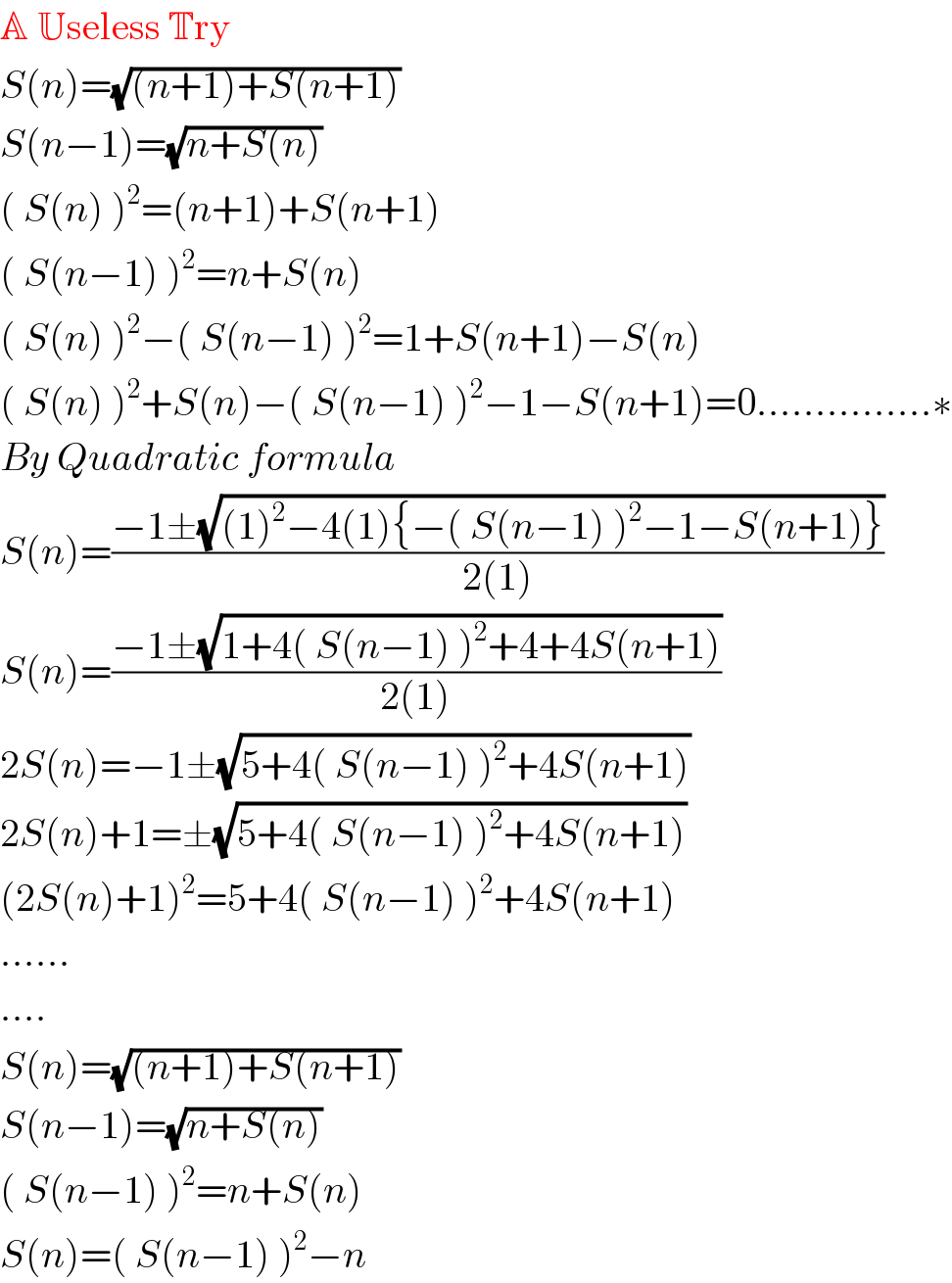 A Useless Try  S(n)=(√((n+1)+S(n+1)))  S(n−1)=(√(n+S(n)))  ( S(n) )^2 =(n+1)+S(n+1)  ( S(n−1) )^2 =n+S(n)  ( S(n) )^2 −( S(n−1) )^2 =1+S(n+1)−S(n)  ( S(n) )^2 +S(n)−( S(n−1) )^2 −1−S(n+1)=0...............∗  By Quadratic formula  S(n)=((−1±(√((1)^2 −4(1){−( S(n−1) )^2 −1−S(n+1)})))/(2(1)))  S(n)=((−1±(√(1+4( S(n−1) )^2 +4+4S(n+1))))/(2(1)))  2S(n)=−1±(√(5+4( S(n−1) )^2 +4S(n+1)))  2S(n)+1=±(√(5+4( S(n−1) )^2 +4S(n+1)))  (2S(n)+1)^2 =5+4( S(n−1) )^2 +4S(n+1)  ......  ....  S(n)=(√((n+1)+S(n+1)))  S(n−1)=(√(n+S(n)))  ( S(n−1) )^2 =n+S(n)  S(n)=( S(n−1) )^2 −n  