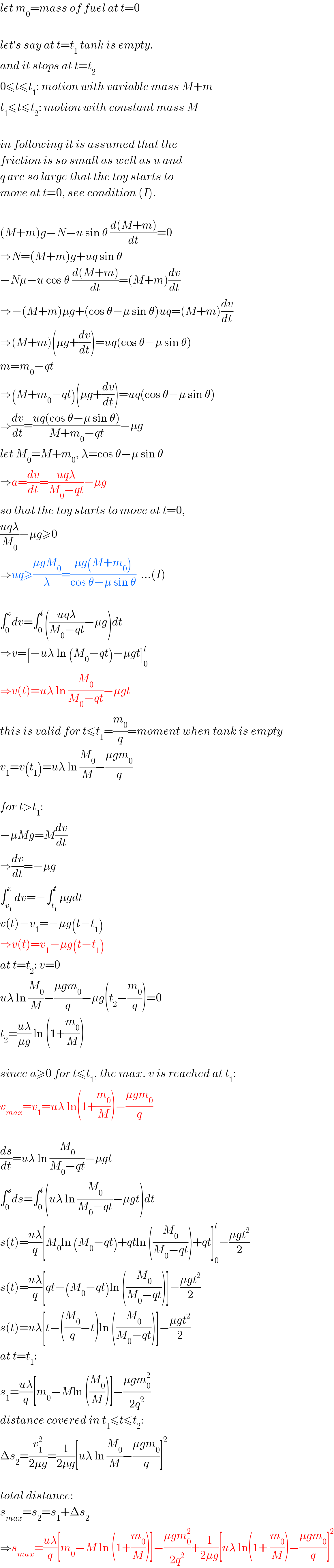 let m_0 =mass of fuel at t=0    let′s say at t=t_1  tank is empty.  and it stops at t=t_2   0≤t≤t_1 : motion with variable mass M+m  t_1 ≤t≤t_2 : motion with constant mass M    in following it is assumed that the  friction is so small as well as u and  q are so large that the toy starts to  move at t=0, see condition (I).    (M+m)g−N−u sin θ ((d(M+m))/dt)=0  ⇒N=(M+m)g+uq sin θ  −Nμ−u cos θ ((d(M+m))/dt)=(M+m)(dv/dt)  ⇒−(M+m)μg+(cos θ−μ sin θ)uq=(M+m)(dv/dt)  ⇒(M+m)(μg+(dv/dt))=uq(cos θ−μ sin θ)  m=m_0 −qt  ⇒(M+m_0 −qt)(μg+(dv/dt))=uq(cos θ−μ sin θ)  ⇒(dv/dt)=((uq(cos θ−μ sin θ))/(M+m_0 −qt))−μg  let M_0 =M+m_0 , λ=cos θ−μ sin θ  ⇒a=(dv/dt)=((uqλ)/(M_0 −qt))−μg  so that the toy starts to move at t=0,  ((uqλ)/M_0 )−μg≥0  ⇒uq≥((μgM_0 )/λ)=((μg(M+m_0 ))/(cos θ−μ sin θ))  ...(I)    ∫_0 ^v dv=∫_0 ^t (((uqλ)/(M_0 −qt))−μg)dt  ⇒v=[−uλ ln (M_0 −qt)−μgt]_0 ^t   ⇒v(t)=uλ ln (M_0 /(M_0 −qt))−μgt  this is valid for t≤t_1 =(m_0 /q)=moment when tank is empty  v_1 =v(t_1 )=uλ ln (M_0 /M)−((μgm_0 )/q)    for t>t_1 :  −μMg=M(dv/dt)  ⇒(dv/dt)=−μg  ∫_v_1  ^v dv=−∫_t_1  ^t μgdt  v(t)−v_1 =−μg(t−t_1 )  ⇒v(t)=v_1 −μg(t−t_1 )  at t=t_2 : v=0  uλ ln (M_0 /M)−((μgm_0 )/q)−μg(t_2 −(m_0 /q))=0  t_2 =((uλ)/(μg)) ln (1+(m_0 /M))    since a≥0 for t≤t_1 , the max. v is reached at t_1 :  v_(max) =v_1 =uλ ln(1+(m_0 /M))−((μgm_0 )/q)    (ds/dt)=uλ ln (M_0 /(M_0 −qt))−μgt  ∫_0 ^s ds=∫_0 ^t (uλ ln (M_0 /(M_0 −qt))−μgt)dt  s(t)=((uλ)/q)[M_0 ln (M_0 −qt)+qtln ((M_0 /(M_0 −qt)))+qt]_0 ^t −((μgt^2 )/2)  s(t)=((uλ)/q)[qt−(M_0 −qt)ln ((M_0 /(M_0 −qt)))]−((μgt^2 )/2)  s(t)=uλ[t−((M_0 /q)−t)ln ((M_0 /(M_0 −qt)))]−((μgt^2 )/2)  at t=t_1 :  s_1 =((uλ)/q)[m_0 −Mln ((M_0 /M))]−((μgm_0 ^2 )/(2q^2 ))  distance covered in t_1 ≤t≤t_2 :  Δs_2 =(v_1 ^2 /(2μg))=(1/(2μg))[uλ ln (M_0 /M)−((μgm_0 )/q)]^2     total distance:  s_(max) =s_2 =s_1 +Δs_2   ⇒s_(max) =((uλ)/q)[m_0 −M ln (1+(m_0 /M))]−((μgm_0 ^2 )/(2q^2 ))+(1/(2μg))[uλ ln(1+ (m_0 /M))−((μgm_0 )/q)]^2   