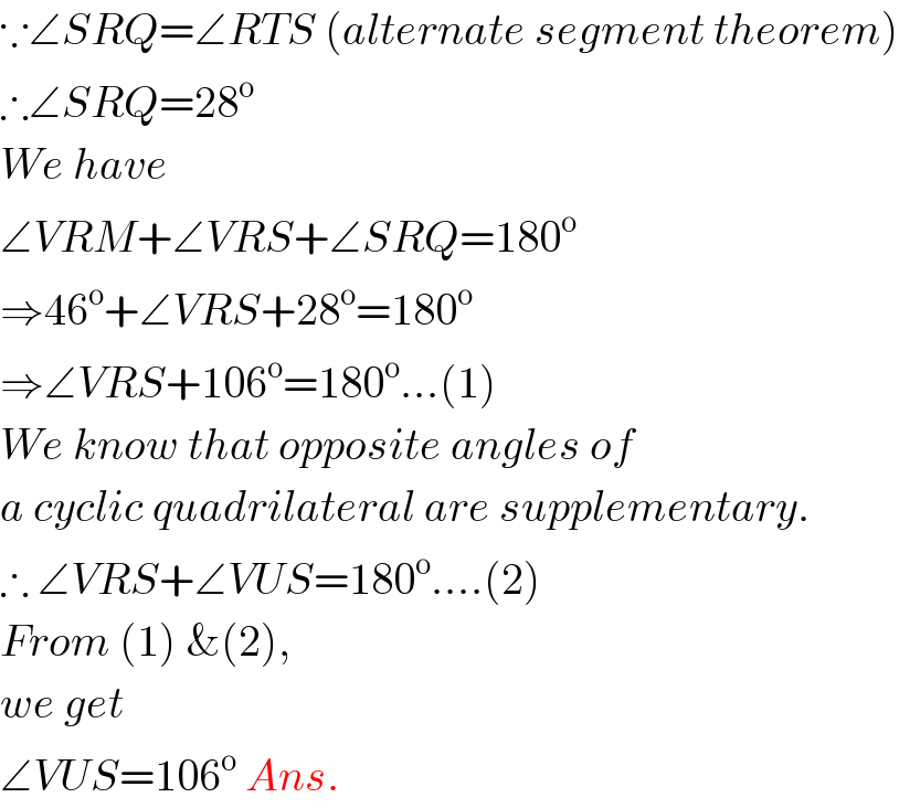 ∵∠SRQ=∠RTS (alternate segment theorem)  ∴∠SRQ=28^o   We have  ∠VRM+∠VRS+∠SRQ=180^o   ⇒46^o +∠VRS+28^o =180^o   ⇒∠VRS+106^o =180^o ...(1)  We know that opposite angles of  a cyclic quadrilateral are supplementary.  ∴ ∠VRS+∠VUS=180^o ....(2)  From (1) &(2),  we get  ∠VUS=106^o  Ans.  