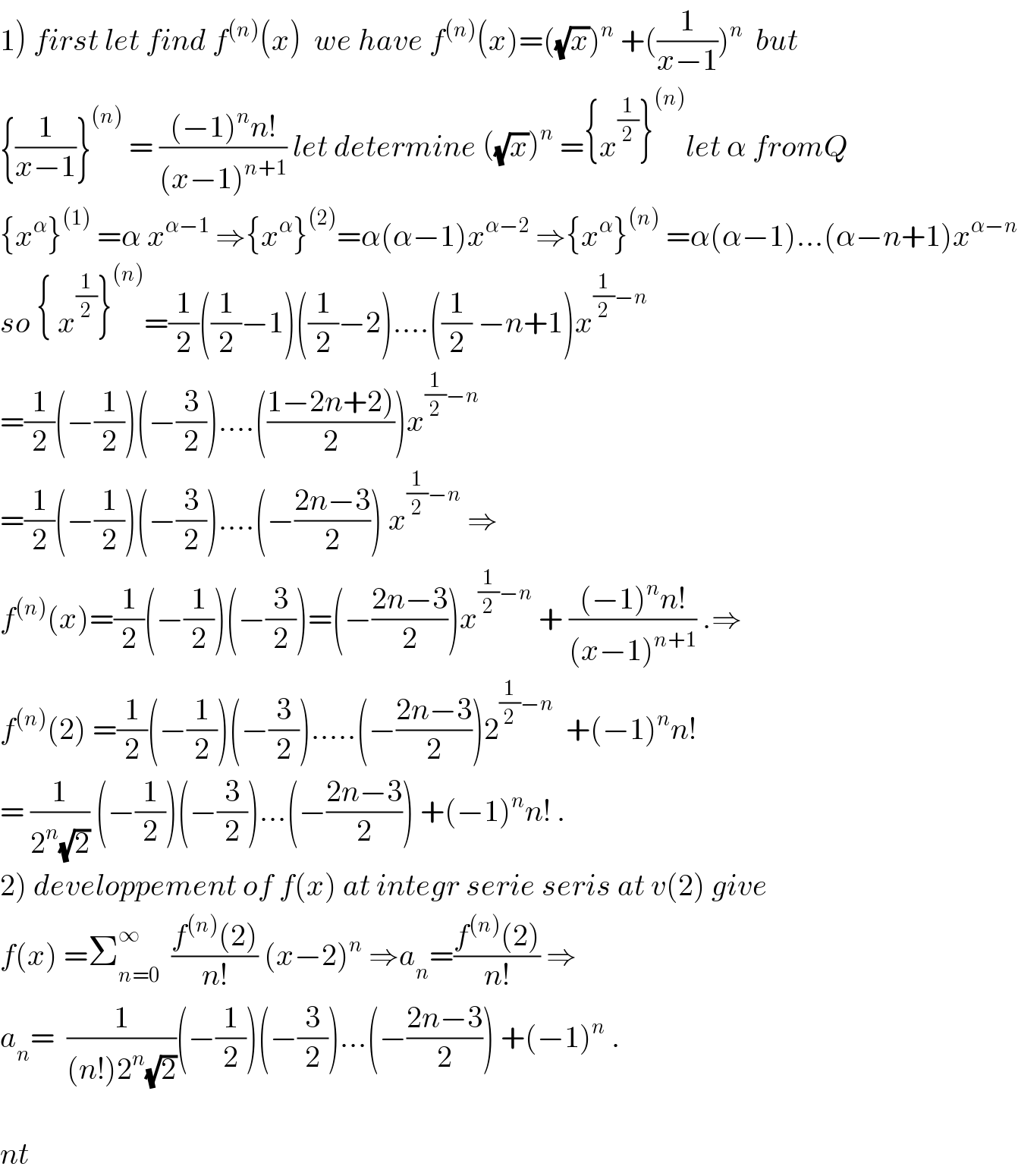 1) first let find f^((n)) (x)  we have f^((n)) (x)=((√x))^n  +((1/(x−1)))^n   but  {(1/(x−1))}^((n))  = (((−1)^n n!)/((x−1)^(n+1) )) let determine ((√x))^n  ={x^(1/2) }^((n)) let α fromQ  {x^α }^((1))  =α x^(α−1)  ⇒{x^α }^((2)) =α(α−1)x^(α−2)  ⇒{x^α }^((n))  =α(α−1)...(α−n+1)x^(α−n)   so { x^(1/2) }^((n)) =(1/2)((1/2)−1)((1/2)−2)....((1/2) −n+1)x^((1/2)−n)   =(1/2)(−(1/2))(−(3/2))....(((1−2n+2))/2))x^((1/2)−n)   =(1/2)(−(1/2))(−(3/2))....(−((2n−3)/2)) x^((1/2)−n)  ⇒  f^((n)) (x)=(1/2)(−(1/2))(−(3/2))=(−((2n−3)/2))x^((1/2)−n)  + (((−1)^n n!)/((x−1)^(n+1) )) .⇒  f^((n)) (2) =(1/2)(−(1/2))(−(3/2)).....(−((2n−3)/2))2^((1/2)−n)   +(−1)^n n!  = (1/(2^n (√2))) (−(1/2))(−(3/2))...(−((2n−3)/2)) +(−1)^n n! .  2) developpement of f(x) at integr serie seris at v(2) give  f(x) =Σ_(n=0) ^∞   ((f^((n)) (2))/(n!)) (x−2)^n  ⇒a_n =((f^((n)) (2))/(n!)) ⇒  a_n =  (1/((n!)2^n (√2)))(−(1/2))(−(3/2))...(−((2n−3)/2)) +(−1)^n  .    nt  
