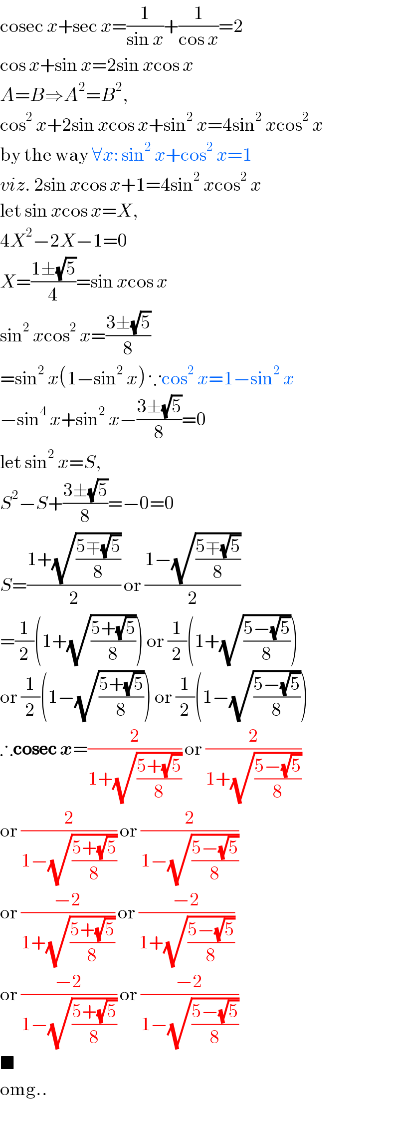 cosec x+sec x=(1/(sin x))+(1/(cos x))=2  cos x+sin x=2sin xcos x  A=B⇒A^2 =B^2 ,  cos^2  x+2sin xcos x+sin^2  x=4sin^2  xcos^2  x  by the way ∀x: sin^2  x+cos^2  x=1  viz. 2sin xcos x+1=4sin^2  xcos^2  x  let sin xcos x=X,  4X^2 −2X−1=0  X=((1±(√5))/4)=sin xcos x  sin^2  xcos^2  x=((3±(√5))/8)  =sin^2  x(1−sin^2  x) ∵cos^2  x=1−sin^2  x  −sin^4  x+sin^2  x−((3±(√5))/8)=0  let sin^2  x=S,  S^2 −S+((3±(√5))/8)=−0=0  S=((1+(√((5∓(√5))/8)))/2) or ((1−(√((5∓(√5))/8)))/2)  =(1/2)(1+(√((5+(√5))/8))) or (1/2)(1+(√((5−(√5))/8)))  or (1/2)(1−(√((5+(√5))/8))) or (1/2)(1−(√((5−(√5))/8)))  ∴cosec x=(2/(1+(√((5+(√5))/8)))) or (2/(1+(√((5−(√5))/8))))  or (2/(1−(√((5+(√5))/8)))) or (2/(1−(√((5−(√5))/8))))  or ((−2)/(1+(√((5+(√5))/8)))) or ((−2)/(1+(√((5−(√5))/8))))  or ((−2)/(1−(√((5+(√5))/8)))) or ((−2)/(1−(√((5−(√5))/8))))  ■  omg..  