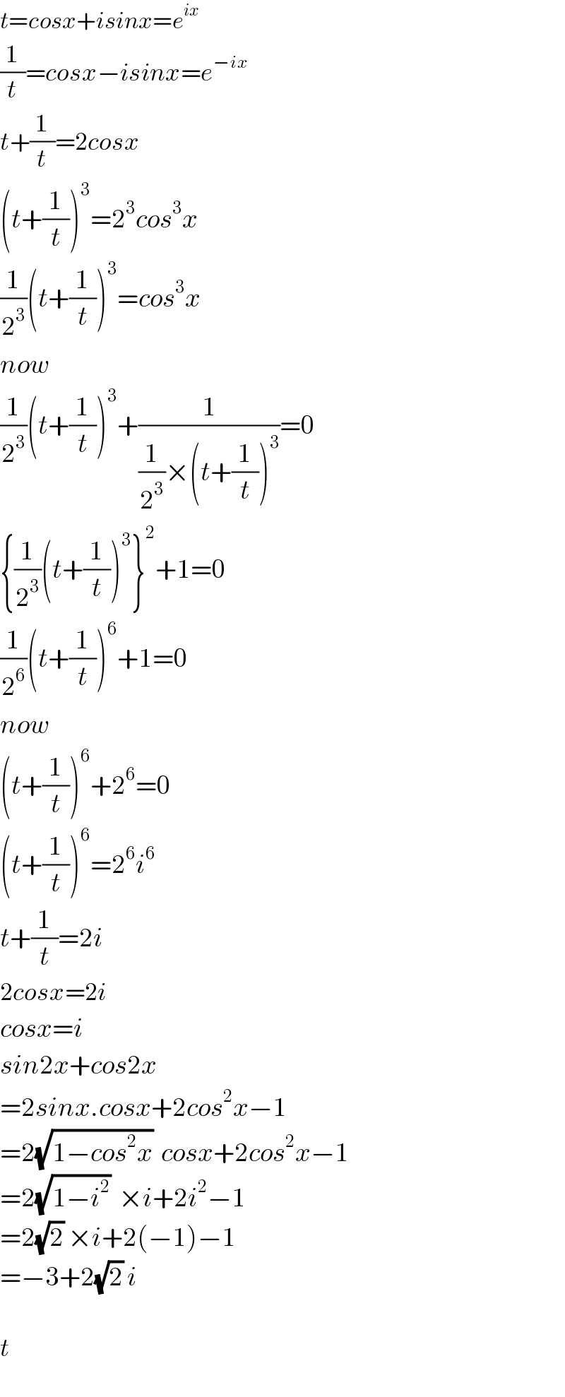 t=cosx+isinx=e^(ix)   (1/t)=cosx−isinx=e^(−ix)   t+(1/t)=2cosx  (t+(1/t))^3 =2^3 cos^3 x  (1/2^3 )(t+(1/t))^3 =cos^3 x  now  (1/2^3 )(t+(1/t))^3 +(1/((1/2^3 )×(t+(1/t))^3 ))=0  {(1/2^3 )(t+(1/t))^3 }^2 +1=0  (1/2^6 )(t+(1/t))^6 +1=0  now  (t+(1/t))^6 +2^6 =0  (t+(1/t))^6 =2^6 i^6   t+(1/t)=2i  2cosx=2i  cosx=i  sin2x+cos2x  =2sinx.cosx+2cos^2 x−1  =2(√(1−cos^2 x))  cosx+2cos^2 x−1  =2(√(1−i^2 ))  ×i+2i^2 −1  =2(√2) ×i+2(−1)−1  =−3+2(√2) i    t  