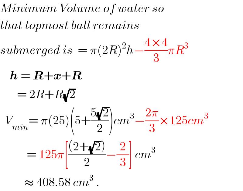 Minimum Volume of water so    that topmost ball remains   submerged is  = π(2R)^2 h−((4×4)/3)πR^3       h = R+x+R         = 2R+R(√2)    V_(min) = π(25)(5+((5(√2))/2))cm^3 −((2π)/3)×125cm^3              = 125π[(((2+(√2)))/2)−(2/3)] cm^3             ≈ 408.58 cm^3  .  