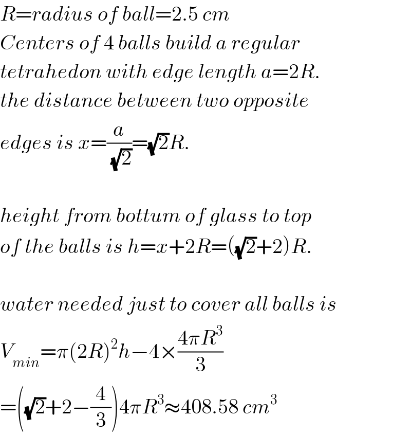 R=radius of ball=2.5 cm  Centers of 4 balls build a regular  tetrahedon with edge length a=2R.  the distance between two opposite  edges is x=(a/(√2))=(√2)R.    height from bottum of glass to top  of the balls is h=x+2R=((√2)+2)R.    water needed just to cover all balls is  V_(min) =π(2R)^2 h−4×((4πR^3 )/3)  =((√2)+2−(4/3))4πR^3 ≈408.58 cm^3   