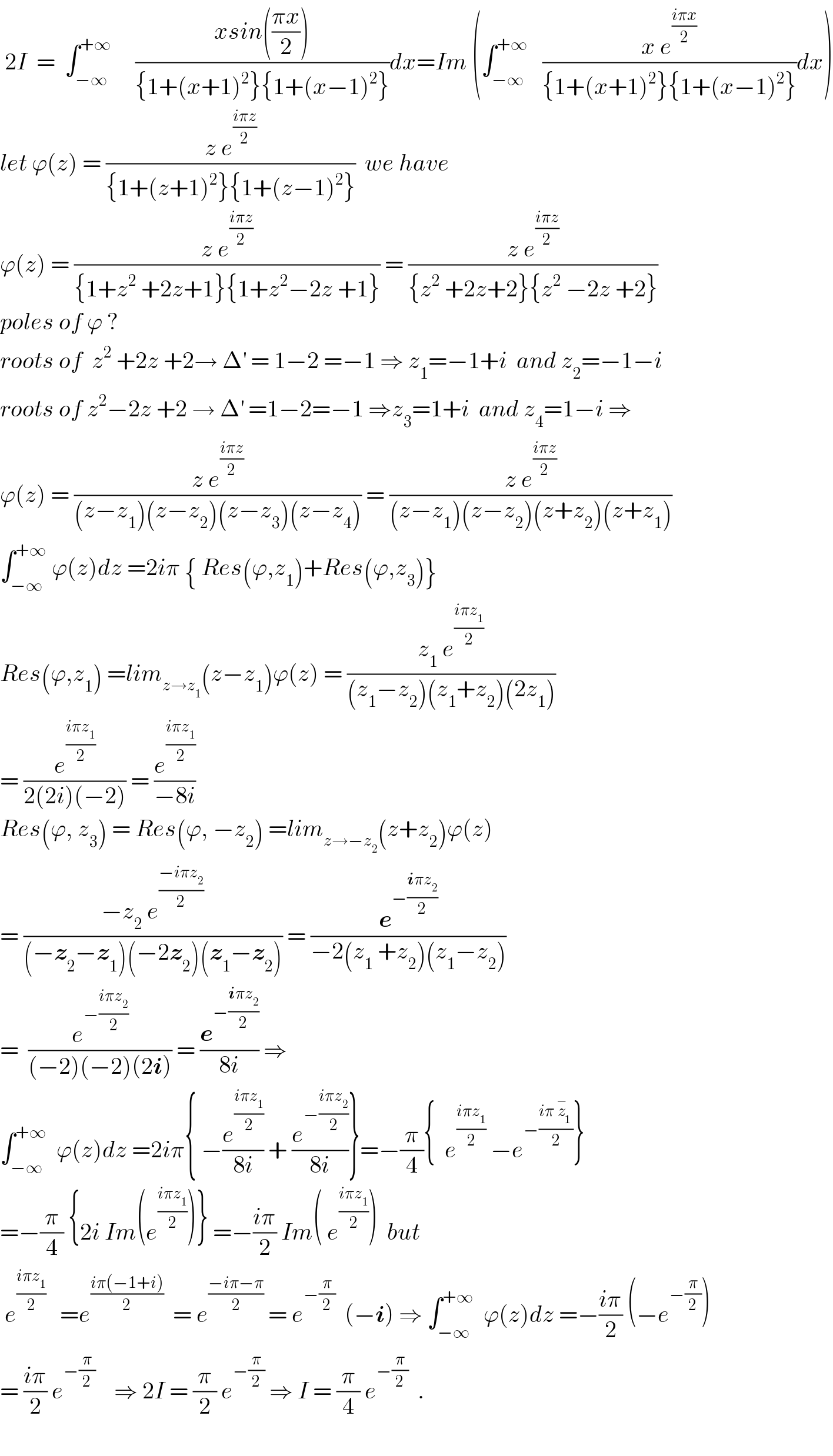  2I  =  ∫_(−∞) ^(+∞)      ((xsin(((πx)/2)))/({1+(x+1)^2 }{1+(x−1)^2 }))dx=Im (∫_(−∞) ^(+∞)    ((x e^((iπx)/2) )/({1+(x+1)^2 }{1+(x−1)^2 }))dx)  let ϕ(z) = ((z e^((iπz)/2) )/({1+(z+1)^2 }{1+(z−1)^2 }))  we have   ϕ(z) = ((z e^((iπz)/2) )/({1+z^2  +2z+1}{1+z^2 −2z +1})) = ((z e^((iπz)/2) )/({z^2  +2z+2}{z^2  −2z +2}))  poles of ϕ ?  roots of  z^2  +2z +2→ Δ^′  = 1−2 =−1 ⇒ z_1 =−1+i  and z_2 =−1−i  roots of z^2 −2z +2 → Δ^′  =1−2=−1 ⇒z_3 =1+i  and z_4 =1−i ⇒  ϕ(z) = ((z e^((iπz)/2) )/((z−z_1 )(z−z_2 )(z−z_3 )(z−z_4 ))) = ((z e^((iπz)/2) )/((z−z_1 )(z−z_2 )(z+z_2 )(z+z_1 )))  ∫_(−∞) ^(+∞)  ϕ(z)dz =2iπ { Res(ϕ,z_1 )+Res(ϕ,z_3 )}  Res(ϕ,z_1 ) =lim_(z→z_1 ) (z−z_1 )ϕ(z) = ((z_1  e^((iπz_1 )/2) )/((z_1 −z_2 )(z_1 +z_2 )(2z_1 )))  = (e^((iπz_1 )/2) /(2(2i)(−2))) = (e^((iπz_1 )/2) /(−8i))  Res(ϕ, z_3 ) = Res(ϕ, −z_2 ) =lim_(z→−z_2 ) (z+z_2 )ϕ(z)  = ((−z_2  e^((−iπz_2 )/2) )/((−z_2 −z_1 )(−2z_2 )(z_1 −z_2 ))) = (e^(−((iπz_2 )/2)) /(−2(z_1  +z_2 )(z_1 −z_2 )))  =  (e^(−((iπz_2 )/2)) /((−2)(−2)(2i))) = (e^(−((iπz_2 )/2)) /(8i)) ⇒  ∫_(−∞) ^(+∞)   ϕ(z)dz =2iπ{ −(e^((iπz_1 )/2) /(8i)) + (e^(−((iπz_2 )/2)) /(8i))}=−(π/4){  e^((iπz_1 )/2)  −e^(−((iπ z_1 ^− )/2)) }  =−(π/4) {2i Im(e^((iπz_1 )/2) )} =−((iπ)/2) Im( e^((iπz_1 )/2) )  but   e^((iπz_1 )/2)    =e^((iπ(−1+i))/2)   = e^((−iπ−π)/2)  = e^(−(π/2))   (−i) ⇒ ∫_(−∞) ^(+∞)   ϕ(z)dz =−((iπ)/2) (−e^(−(π/2)) )  = ((iπ)/2) e^(−(π/2))     ⇒ 2I = (π/2) e^(−(π/2))  ⇒ I = (π/4) e^(−(π/2))   .    