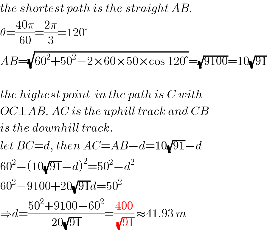 the shortest path is the straight AB.  θ=((40π)/(60))=((2π)/3)=120°  AB=(√(60^2 +50^2 −2×60×50×cos 120°))=(√(9100))=10(√(91))    the highest point  in the path is C with  OC⊥AB. AC is the uphill track and CB  is the downhill track.  let BC=d, then AC=AB−d=10(√(91))−d  60^2 −(10(√(91))−d)^2 =50^2 −d^2   60^2 −9100+20(√(91))d=50^2   ⇒d=((50^2 +9100−60^2 )/(20(√(91))))=((400)/(√(91))) ≈41.93 m  