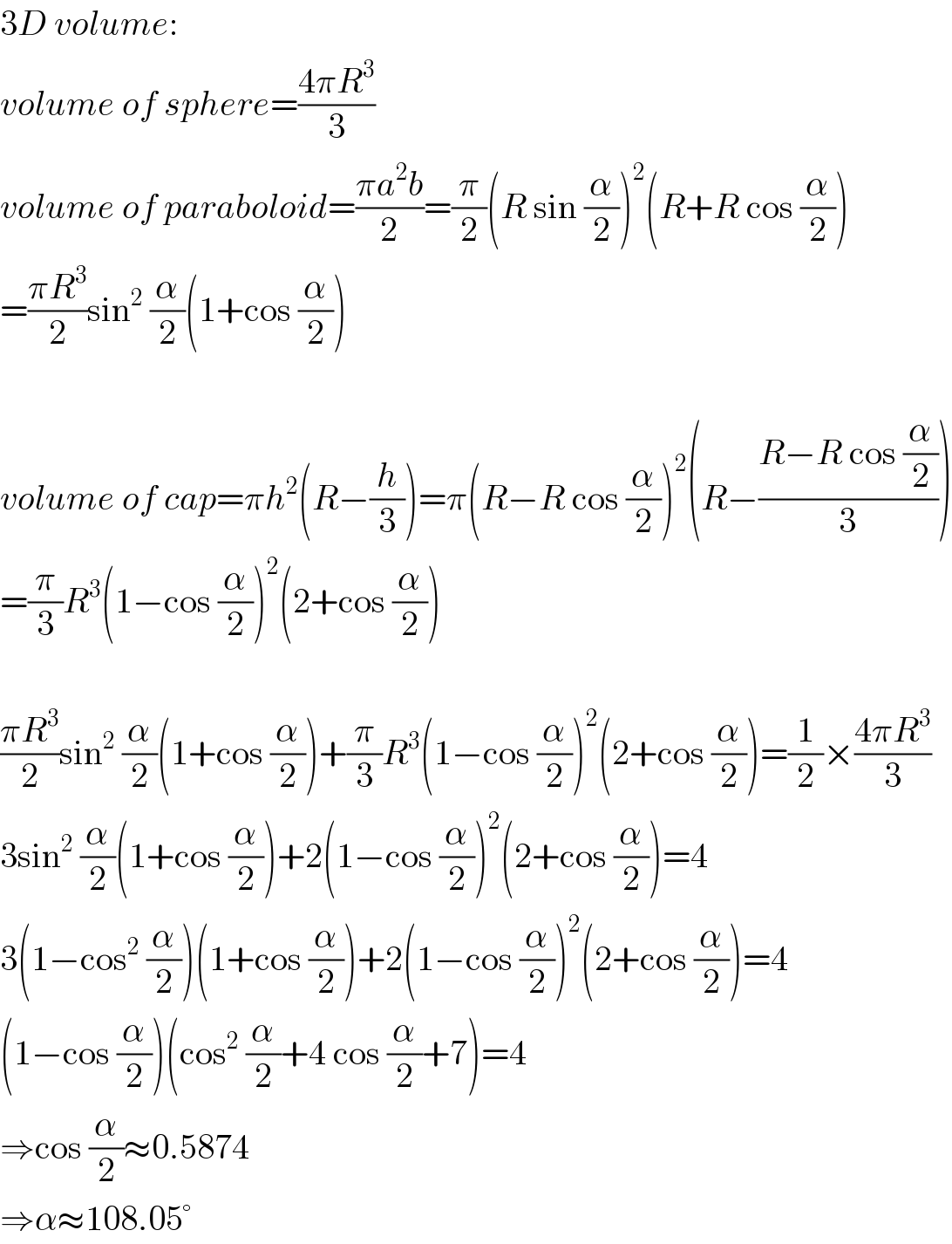 3D volume:  volume of sphere=((4πR^3 )/3)  volume of paraboloid=((πa^2 b)/2)=(π/2)(R sin (α/2))^2 (R+R cos (α/2))  =((πR^3 )/2)sin^2  (α/2)(1+cos (α/2))    volume of cap=πh^2 (R−(h/3))=π(R−R cos (α/2))^2 (R−((R−R cos (α/2))/3))  =(π/3)R^3 (1−cos (α/2))^2 (2+cos (α/2))    ((πR^3 )/2)sin^2  (α/2)(1+cos (α/2))+(π/3)R^3 (1−cos (α/2))^2 (2+cos (α/2))=(1/2)×((4πR^3 )/3)  3sin^2  (α/2)(1+cos (α/2))+2(1−cos (α/2))^2 (2+cos (α/2))=4  3(1−cos^2  (α/2))(1+cos (α/2))+2(1−cos (α/2))^2 (2+cos (α/2))=4  (1−cos (α/2))(cos^2  (α/2)+4 cos (α/2)+7)=4  ⇒cos (α/2)≈0.5874  ⇒α≈108.05°  
