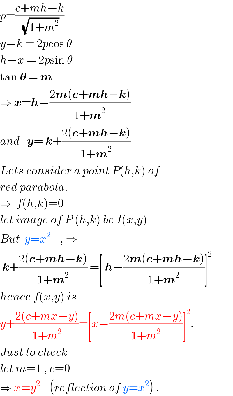 p=((c+mh−k)/(√(1+m^2 )))  y−k = 2pcos θ  h−x = 2psin θ  tan 𝛉 = m  ⇒ x=h−((2m(c+mh−k))/(1+m^2 ))  and   y= k+((2(c+mh−k))/(1+m^2 ))  Lets consider a point P(h,k) of  red parabola.  ⇒  f(h,k)=0  let image of P (h,k) be I(x,y)  But  y=x^2     , ⇒   k+((2(c+mh−k))/(1+m^2 )) =[ h−((2m(c+mh−k))/(1+m^2 ))]^2   hence f(x,y) is  y+((2(c+mx−y))/(1+m^2 ))=[x−((2m(c+mx−y))/(1+m^2 ))]^2 .  Just to check  let m=1 , c=0  ⇒ x=y^2     (reflection of y=x^2 ) .  