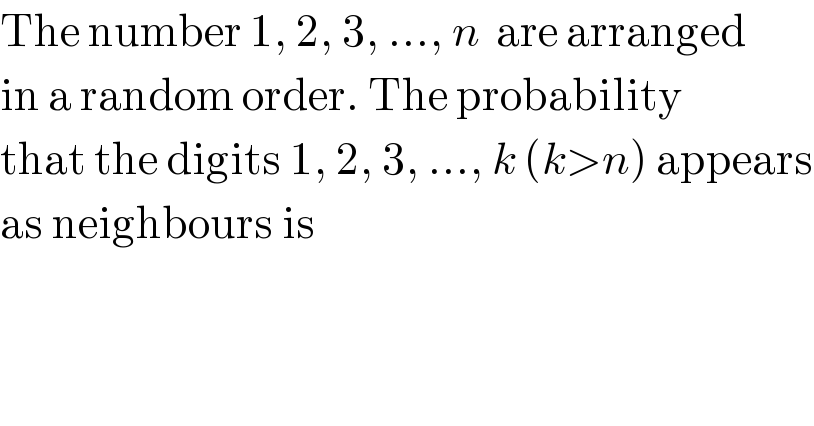 The number 1, 2, 3, ..., n  are arranged  in a random order. The probability  that the digits 1, 2, 3, ..., k (k>n) appears  as neighbours is  