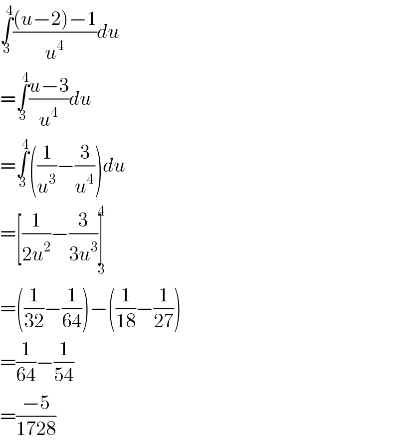 ∫_3 ^4 (((u−2)−1)/u^4 )du  =∫_3 ^4 ((u−3)/u^4 )du  =∫_3 ^4 ((1/u^3 )−(3/u^4 ))du  =[(1/(2u^2 ))−(3/(3u^3 ))]_3 ^4   =((1/(32))−(1/(64)))−((1/(18))−(1/(27)))  =(1/(64))−(1/(54))  =((−5)/(1728))  