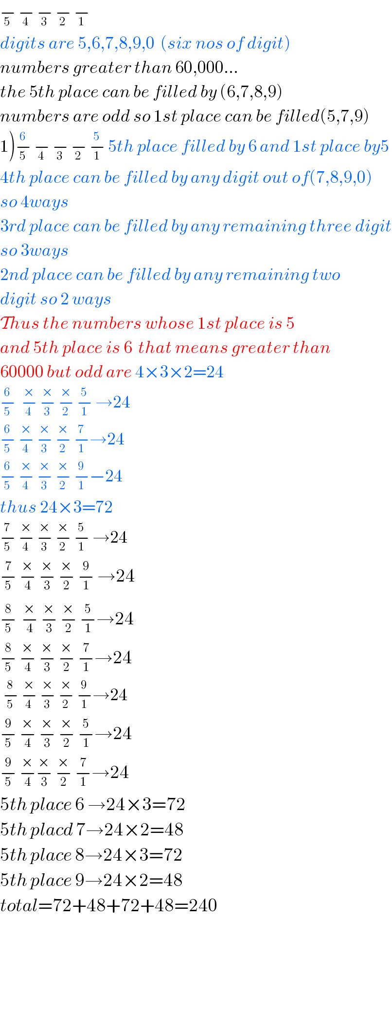 −_5  −_4  −_3  −_2  −_1    digits are 5,6,7,8,9,0  (six nos of digit)  numbers greater than 60,000...  the 5th place can be filled by (6,7,8,9)  numbers are odd so 1st place can be filled(5,7,9)  1)−_5 ^6  −_4  −_3  −_2  −_1 ^5  5th place filled by 6 and 1st place by5  4th place can be filled by any digit out of(7,8,9,0)  so 4ways  3rd place can be filled by any remaining three digit  so 3ways  2nd place can be filled by any remaining two  digit so 2 ways  Thus the numbers whose 1st place is 5  and 5th place is 6  that means greater than  60000 but odd are 4×3×2=24  −_5 ^6   −_4 ^×  −_3 ^×  −_2 ^×  −_1 ^5  →24  −_5 ^6  −_4 ^×  −_3 ^×  −_2 ^×  −_1 ^7 →24  −_5 ^6  −_4 ^×  −_3 ^×  −_2 ^×  −_1 ^9 −24  thus 24×3=72  −_5 ^7  −_4 ^×  −_3 ^×  −_2 ^×  −_1 ^5  →24  −_5 ^7  −_4 ^×  −_3 ^×  −_2 ^×  −_1 ^9  →24  −_5 ^8  ^ −_4 ^×  −_3 ^×  −_2 ^×  −_1 ^5 →24  −_5 ^8  −_4 ^×  −_3 ^×  −_2 ^×  −_1 ^7 →24   −_5 ^8  −_4 ^×  −_3 ^×  −_2 ^×  −_1 ^9 →24  −_5 ^9  −_4 ^×  −_3 ^×  −_2 ^×  −_1 ^5 →24  −_5 ^9  −_4 ^× −_3 ^×  −_2 ^×  −_1 ^7 →24  5th place 6 →24×3=72  5th placd 7→24×2=48  5th place 8→24×3=72  5th place 9→24×2=48  total=72+48+72+48=240             