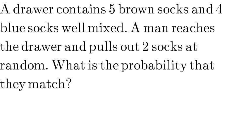 A drawer contains 5 brown socks and 4  blue socks well mixed. A man reaches  the drawer and pulls out 2 socks at  random. What is the probability that  they match?  