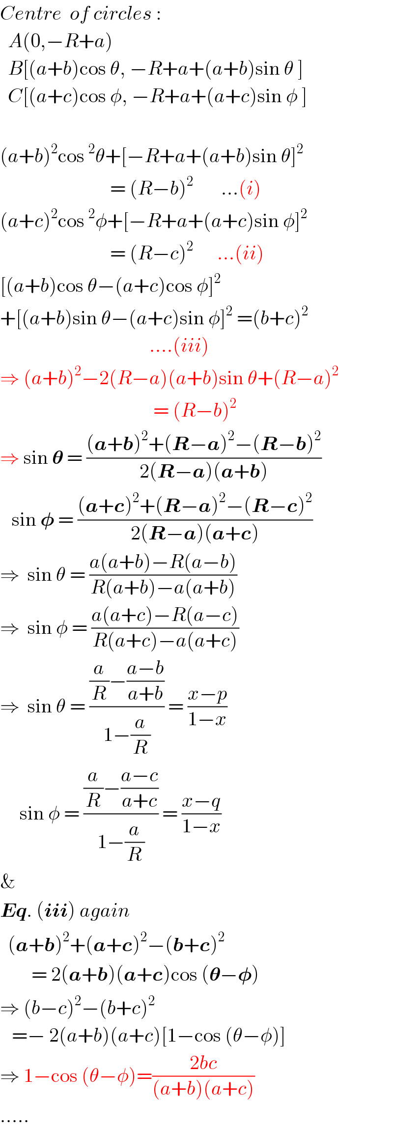 Centre  of circles :    A(0,−R+a)     B[(a+b)cos θ, −R+a+(a+b)sin θ ]    C[(a+c)cos φ, −R+a+(a+c)sin φ ]    (a+b)^2 cos^2 θ+[−R+a+(a+b)sin θ]^2                               = (R−b)^2        ...(i)  (a+c)^2 cos^2 φ+[−R+a+(a+c)sin φ]^2                               = (R−c)^2       ...(ii)  [(a+b)cos θ−(a+c)cos φ]^2    +[(a+b)sin θ−(a+c)sin φ]^2  =(b+c)^2                                         ....(iii)  ⇒ (a+b)^2 −2(R−a)(a+b)sin θ+(R−a)^2                                          = (R−b)^2   ⇒ sin 𝛉 = (((a+b)^2 +(R−a)^2 −(R−b)^2 )/(2(R−a)(a+b)))     sin 𝛗 = (((a+c)^2 +(R−a)^2 −(R−c)^2 )/(2(R−a)(a+c)))  ⇒  sin θ = ((a(a+b)−R(a−b))/(R(a+b)−a(a+b)))  ⇒  sin φ = ((a(a+c)−R(a−c))/(R(a+c)−a(a+c)))  ⇒  sin θ = (((a/R)−((a−b)/(a+b)))/(1−(a/R))) = ((x−p)/(1−x))       sin φ = (((a/R)−((a−c)/(a+c)))/(1−(a/R))) = ((x−q)/(1−x))  &     Eq. (iii) again    (a+b)^2 +(a+c)^2 −(b+c)^2           = 2(a+b)(a+c)cos (𝛉−𝛗)  ⇒ (b−c)^2 −(b+c)^2      =− 2(a+b)(a+c)[1−cos (θ−φ)]  ⇒ 1−cos (θ−φ)=((2bc)/((a+b)(a+c)))  .....  