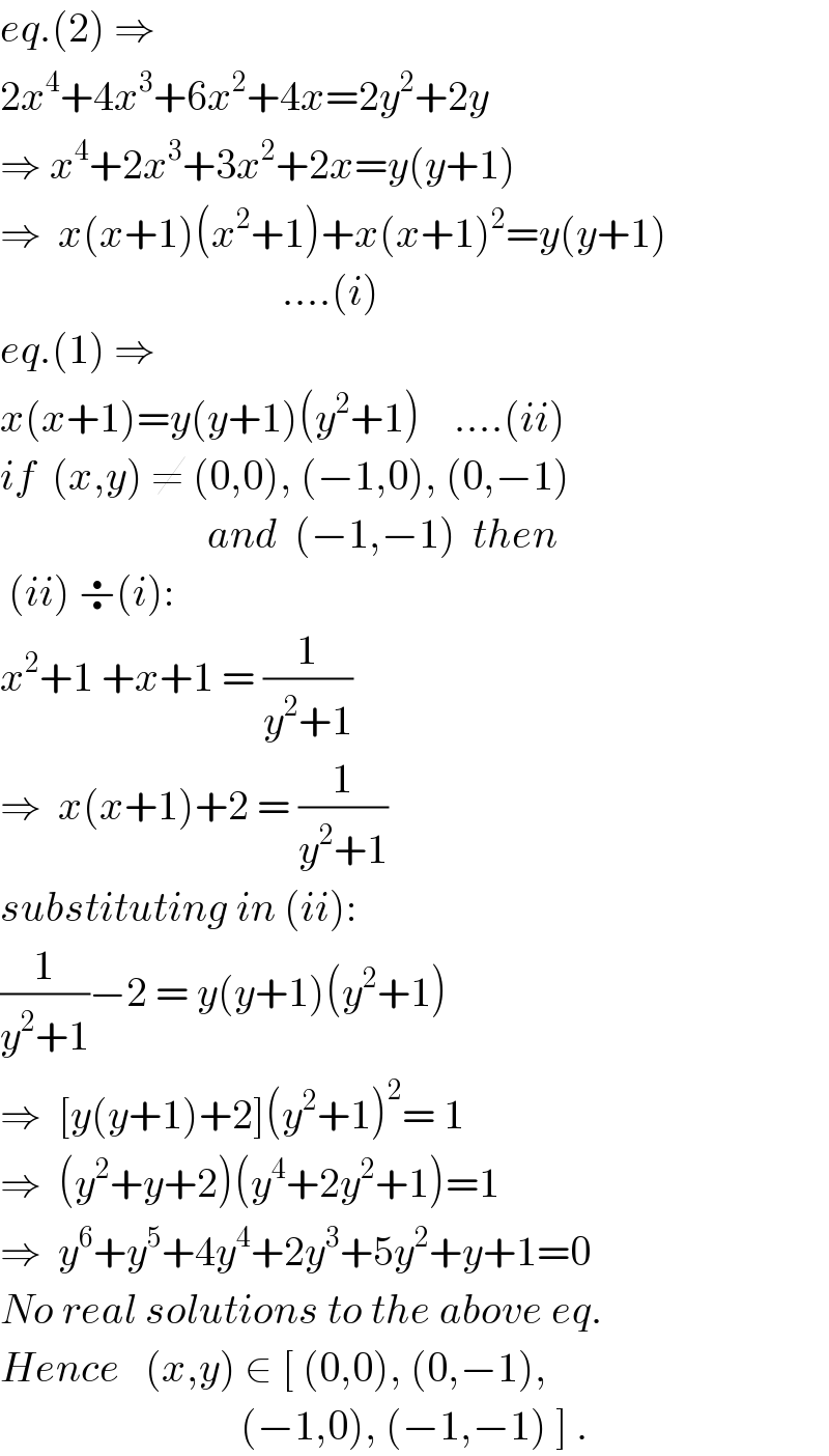eq.(2) ⇒  2x^4 +4x^3 +6x^2 +4x=2y^2 +2y  ⇒ x^4 +2x^3 +3x^2 +2x=y(y+1)  ⇒  x(x+1)(x^2 +1)+x(x+1)^2 =y(y+1)                                    ....(i)  eq.(1) ⇒  x(x+1)=y(y+1)(y^2 +1)    ....(ii)  if  (x,y) ≠ (0,0), (−1,0), (0,−1)                           and  (−1,−1)  then   (ii) ÷(i):      x^2 +1 +x+1 = (1/(y^2 +1))  ⇒  x(x+1)+2 = (1/(y^2 +1))  substituting in (ii):  (1/(y^2 +1))−2 = y(y+1)(y^2 +1)  ⇒  [y(y+1)+2](y^2 +1)^2 = 1  ⇒  (y^2 +y+2)(y^4 +2y^2 +1)=1  ⇒  y^6 +y^5 +4y^4 +2y^3 +5y^2 +y+1=0  No real solutions to the above eq.  Hence   (x,y) ∈ [ (0,0), (0,−1),                               (−1,0), (−1,−1) ] .  