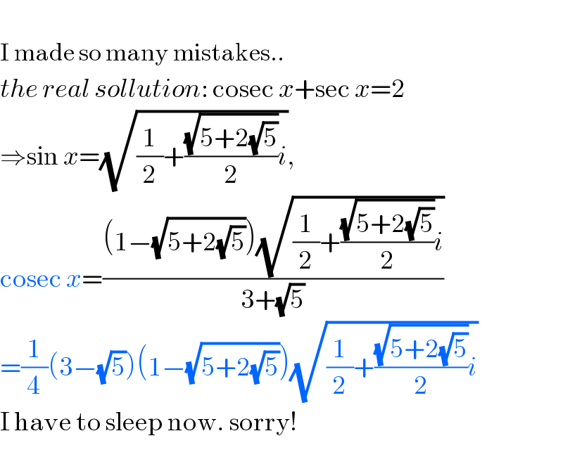   I made so many mistakes..   the real sollution: cosec x+sec x=2  ⇒sin x=(√((1/2)+((√(5+2(√5)))/2)i)),  cosec x=(((1−(√(5+2(√5))))(√((1/2)+((√(5+2(√5)))/2)i)))/(3+(√5)))  =(1/4)(3−(√5))(1−(√(5+2(√5))))(√((1/2)+((√(5+2(√5)))/2)i))  I have to sleep now. sorry!  