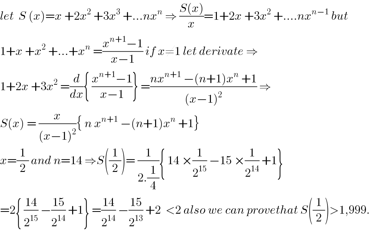 let  S (x)=x +2x^2  +3x^3  +...nx^n  ⇒ ((S(x))/x)=1+2x +3x^2  +....nx^(n−1)  but  1+x +x^2  +...+x^n  =((x^(n+1) −1)/(x−1)) if x≠1 let derivate ⇒  1+2x +3x^2  =(d/dx){ ((x^(n+1) −1)/(x−1))} =((nx^(n+1)  −(n+1)x^n  +1)/((x−1)^2 )) ⇒  S(x) = (x/((x−1)^2 )){ n x^(n+1)  −(n+1)x^n  +1}  x=(1/2) and n=14 ⇒S((1/2))= (1/(2.(1/4))){ 14 ×(1/2^(15) ) −15 ×(1/2^(14) ) +1}  =2{ ((14)/2^(15) ) −((15)/2^(14) ) +1} =((14)/2^(14) ) −((15)/2^(13) ) +2  <2 also we can provethat S((1/2))>1,999.  