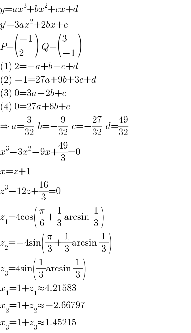 y=ax^3 +bx^2 +cx+d  y′=3ax^2 +2bx+c  P= (((−1)),(2) )  Q= ((3),((−1)) )  (1) 2=−a+b−c+d  (2) −1=27a+9b+3c+d  (3) 0=3a−2b+c  (4) 0=27a+6b+c  ⇒ a=(3/(32))  b=−(9/(32))  c=−((27)/(32))  d=((49)/(32))  x^3 −3x^2 −9x+((49)/3)=0  x=z+1  z^3 −12z+((16)/3)=0  z_1 =4cos((π/6)+(1/3)arcsin (1/3))  z_2 =−4sin((π/3)+(1/3)arcsin (1/3))  z_3 =4sin((1/3)arcsin (1/3))  x_1 =1+z_1 ≈4.21583  x_2 =1+z_2 ≈−2.66797  x_3 =1+z_3 ≈1.45215  