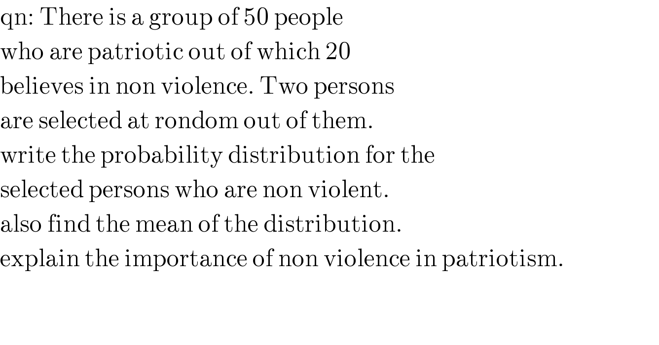 qn: There is a group of 50 people  who are patriotic out of which 20  believes in non violence. Two persons  are selected at rondom out of them.  write the probability distribution for the  selected persons who are non violent.  also find the mean of the distribution.  explain the importance of non violence in patriotism.      