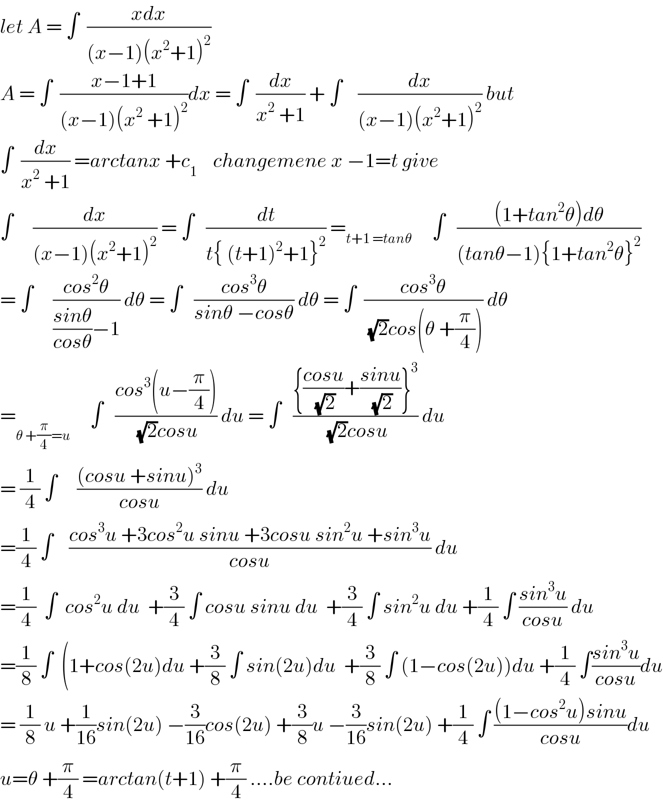 let A = ∫  ((xdx)/((x−1)(x^2 +1)^2 ))  A = ∫  ((x−1+1)/((x−1)(x^2  +1)^2 ))dx = ∫  (dx/(x^2  +1)) + ∫    (dx/((x−1)(x^2 +1)^2 )) but  ∫  (dx/(x^2  +1)) =arctanx +c_1     changemene x −1=t give  ∫     (dx/((x−1)(x^2 +1)^2 )) = ∫   (dt/(t{ (t+1)^2 +1}^2 )) =_(t+1 =tanθ)      ∫   (((1+tan^2 θ)dθ)/((tanθ−1){1+tan^2 θ}^2 ))  = ∫     ((cos^2 θ)/(((sinθ)/(cosθ))−1)) dθ = ∫   ((cos^3 θ)/(sinθ −cosθ)) dθ = ∫  ((cos^3 θ)/((√2)cos(θ +(π/4)))) dθ  =_(θ +(π/4)=u)      ∫   ((cos^3 (u−(π/4)))/((√2)cosu)) du = ∫   (({((cosu)/(√2))+((sinu)/(√2))}^3 )/((√2)cosu)) du  = (1/4) ∫     (((cosu +sinu)^3 )/(cosu)) du  =(1/4) ∫    ((cos^3 u +3cos^2 u sinu +3cosu sin^2 u +sin^3 u)/(cosu)) du  =(1/4)  ∫  cos^2 u du  +(3/4) ∫ cosu sinu du  +(3/4) ∫ sin^2 u du +(1/4) ∫ ((sin^3 u)/(cosu)) du  =(1/8) ∫  (1+cos(2u)du +(3/8) ∫ sin(2u)du  +(3/8) ∫ (1−cos(2u))du +(1/4) ∫((sin^3 u)/(cosu))du  = (1/8) u +(1/(16))sin(2u) −(3/(16))cos(2u) +(3/8)u −(3/(16))sin(2u) +(1/4) ∫ (((1−cos^2 u)sinu)/(cosu))du  u=θ +(π/4) =arctan(t+1) +(π/4) ....be contiued...  