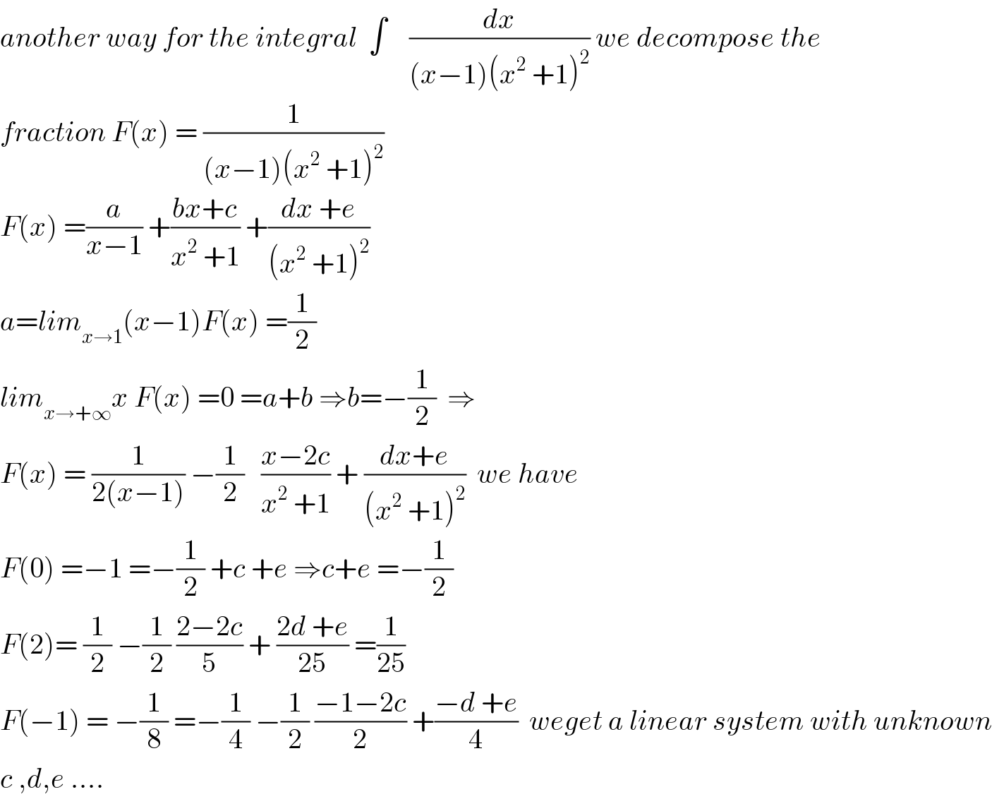 another way for the integral  ∫    (dx/((x−1)(x^2  +1)^2 )) we decompose the   fraction F(x) = (1/((x−1)(x^2  +1)^2 ))  F(x) =(a/(x−1)) +((bx+c)/(x^2  +1)) +((dx +e)/((x^2  +1)^2 ))  a=lim_(x→1) (x−1)F(x) =(1/2)  lim_(x→+∞) x F(x) =0 =a+b ⇒b=−(1/2)  ⇒  F(x) = (1/(2(x−1))) −(1/2)   ((x−2c)/(x^2  +1)) + ((dx+e)/((x^2  +1)^2 ))  we have  F(0) =−1 =−(1/2) +c +e ⇒c+e =−(1/2)  F(2)= (1/2) −(1/2) ((2−2c)/5) + ((2d +e)/(25)) =(1/(25))  F(−1) = −(1/8) =−(1/4) −(1/2) ((−1−2c)/2) +((−d +e)/4)  weget a linear system with unknown  c ,d,e ....  