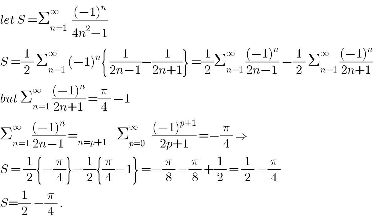 let S =Σ_(n=1) ^∞   (((−1)^n )/(4n^2 −1))  S =(1/2) Σ_(n=1) ^∞  (−1)^n { (1/(2n−1))−(1/(2n+1))} =(1/2)Σ_(n=1) ^∞  (((−1)^n )/(2n−1)) −(1/2) Σ_(n=1) ^∞  (((−1)^n )/(2n+1))  but Σ_(n=1) ^∞  (((−1)^n )/(2n+1)) =(π/4) −1  Σ_(n=1) ^∞  (((−1)^n )/(2n−1)) =_(n=p+1)     Σ_(p=0) ^∞    (((−1)^(p+1) )/(2p+1)) =−(π/4) ⇒  S = (1/2){−(π/4)}−(1/2){(π/4)−1} =−(π/8) −(π/8) +(1/2) = (1/2) −(π/4)  S=(1/2) −(π/4) .  