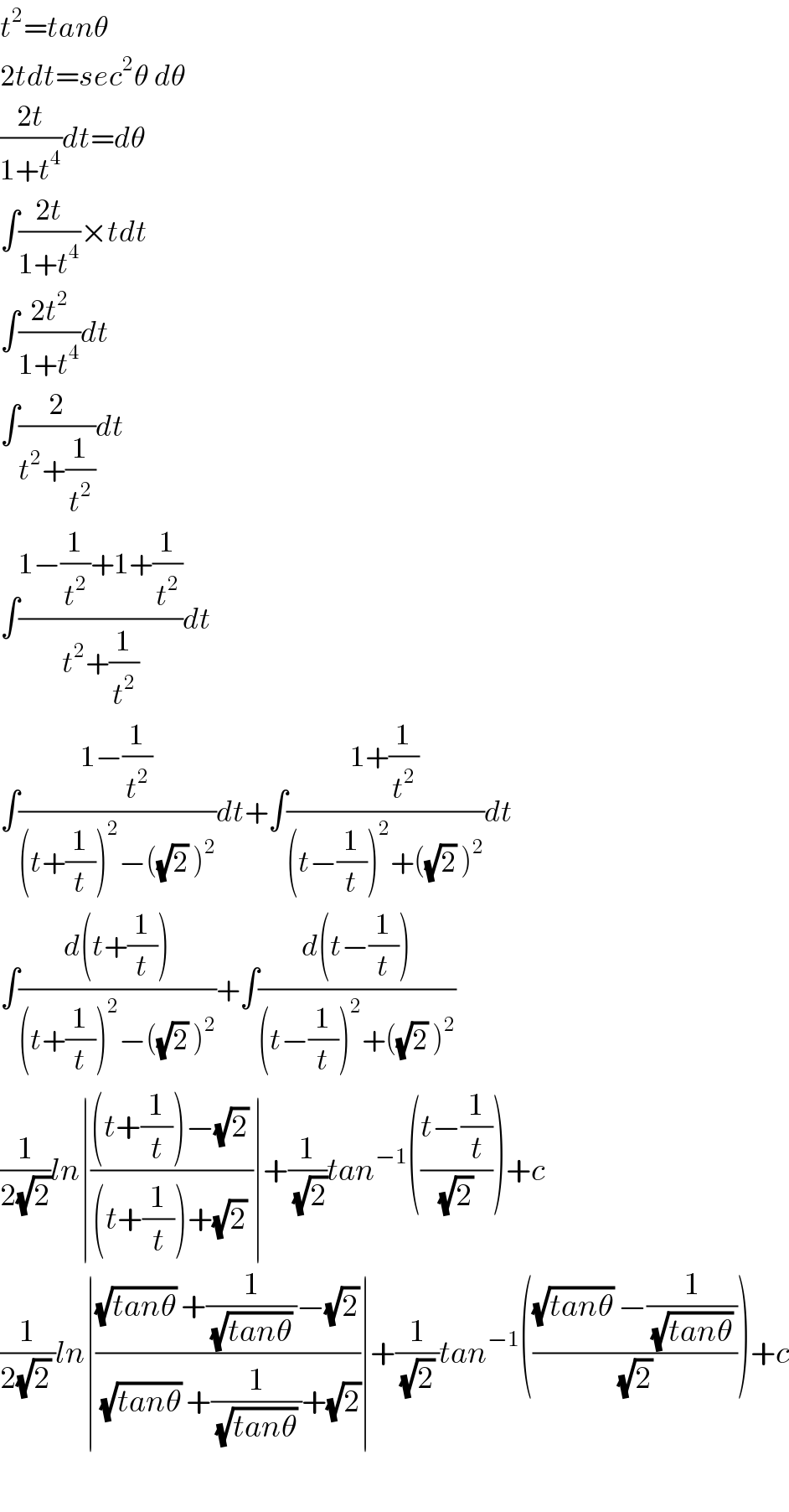 t^2 =tanθ  2tdt=sec^2 θ dθ  ((2t)/(1+t^4 ))dt=dθ  ∫((2t)/(1+t^4 ))×tdt  ∫((2t^2 )/(1+t^4 ))dt  ∫(2/(t^2 +(1/t^2 )))dt  ∫((1−(1/t^2 )+1+(1/t^2 ))/(t^2 +(1/t^2 )))dt  ∫((1−(1/t^2 ))/((t+(1/t))^2 −((√2) )^2 ))dt+∫((1+(1/t^2 ))/((t−(1/t))^2 +((√2) )^2 ))dt  ∫((d(t+(1/t)))/((t+(1/t))^2 −((√2) )^2 ))+∫((d(t−(1/t)))/((t−(1/t))^2 +((√2) )^2 ))  (1/(2(√2)))ln∣(((t+(1/t))−(√2) )/((t+(1/t))+(√2) ))∣+(1/(√2))tan^(−1) (((t−(1/t))/((√2) )))+c  (1/(2(√2) ))ln∣(((√(tanθ)) +(1/((√(tanθ)) ))−(√2))/((√(tanθ)) +(1/((√(tanθ)) ))+(√2)))∣+(1/((√2) ))tan^(−1) ((((√(tanθ)) −(1/((√(tanθ)) )))/((√2) )))+c    